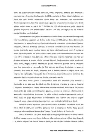 Empreendedorismo


forma de ajudar sem ser notado. Com isto, Irineu emprestou dinheiro para financiar a
guerra contra a Argentina. Em Fevereiro de 1852 o exército de Rosas foi derrotado sem um
único tiro, pois acertos monetários foram feitos nos bastidores com comandantes
desertores argentinos. Este fato fez com que o governo Uruguaio reconhecesse uma dívida
pública junto a Irineu e a partir de 15 de Maio de 1852, ele tornou-se o maior credor do
governo Uruguaio e com direito sobre a aduana. Com isto, a navegação do Rio Prata foi
aberta, fluindo o comércio local.
       Aproveitando a situação do fechamento do tráfico de escravos e notando um grande
valor monetário na praça sem um destino certo, Irineu em 1851, abriu o Banco Commercial,
vislumbrando as aplicações em um futuro promissor de progressos intermináveis (fábricas,
telégrafos, estradas de ferro). Começou a comprar a moeda nacional (réis) fazendo um
câmbio favorável a quem vendia e trocava por libras esterlinas (moeda forte). A corrida ao
banco foi muito grande, em pouco tempo estava quase que com toda moeda nacional em
seus cofres ao troco da libra. Começou a faltar (réis) para negócios nacionais e ele mais que
depressa começou a vender (réis) e comprar (libras), dando primeiro golpe no câmbio.
Nessa época, chegou no Brasil informes de que os americanos queriam abrir o Amazonas
para livre exploração e navegação, tal fato alarmou as defesas brasileiras e o governo
convocou mais uma vez Irineu, propondo que o mesmo abrisse na região norte uma
empresa de exploração / navegação do rio Amazonas, explorando assim o comércio dos
povoados ribeirinhos muito dispersos, desafio este aceito por ele.
       Em 1852, Irineu ganhou a concorrência entre três empresas para fornecer a
Iluminação a gás das ruas da cidade do Rio de Janeiro e fundou a empresa Imperial
Companhia de navegação a vapor e Estrada de Ferro de Petrópolis. Ainda neste ano, quatro
meses antes do prazo prometido para o governo, começou a funcionar a Companhia de
Navegação e Comércio do Amazonas. Em 1853, o dia da queda do gabinete de Itaboraí,
Irineu levou um grupo de jornalistas e embaixadores para fazerem uma pequena viagem
inaugural, sendo esta a primeira viagem de trem a ser noticiada na história do Brasil.
       Foi assim que foi agraciado com o primeiro título de Nobreza – Barão de Mauá, em
30 de Abril de 1854, em cerimônia pomposa com a presença da família Real, quando
inaugurou a Companhia de Navegação a Vapor e Estrada de Ferro de Petrópolis.
       Em 31 de Julho de 1854, três meses após a inauguração da estrada de ferro, o Barão
de Mauá inaugurou uma nova forma de Banco, o Banco Internacional a Mauá Mac Gregor &
CIA, com a proposta de auxiliar todas as operações na Europa e também fornecer crédito



                                                 Prof. Esp. Ivan Jacomassi Junior   -    Pág. 24
 