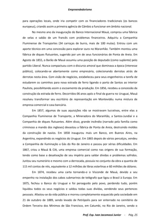 Empreendedorismo


para operações locais, onde iria competir com os financiadores tradicionais (os bancos
europeus), criando assim a primeira agência de Câmbio a funcionar em âmbito nacional.
       No mesmo ano da inauguração do Banco Internacional Mauá, comprou uma fábrica
de velas e sabão de um francês com problemas financeiros. Adquiriu a Companhia
Fluminense de Transportes (34 carroças de burro, mais de 100 mulas). Entrou com um
aporte técnico em uma concessão para explorar ouro no Maranhão. Também montou uma
fábrica de diques flutuantes, sugerido por um de seus funcionários de Ponta de Areia. Em
Agosto de 1855, o Barão de Mauá assumiu uma posição de deputado (como suplente) pelo
partido Liberal. Nunca compactuou com o discurso amoral que dominava a época (interesse
público), colocando-se abertamente como empresário, colecionando derrotas atrás de
derrotas nesta área. Com visão de negócios, estabeleceu para seus engenheiros a tarefa de
estudarem os caminhos para nova estrada de ferro ligando o porto de Santos ao interior
Paulista, possibilitando assim o escoamento da produção. Em 1856, recebeu a concessão da
construção da estrada de ferro. Decorridos 06 anos após o final da guerra no Uruguai, Mauá
resolveu transformar seu escritório de representação em Montevidéu numa mistura de
empresa comercial e casa bancária.
       Em 1857, algumas de suas aquisições não se mostravam lucrativas, entre elas a
Companhia Fluminense de Transporte, a Mineradora do Maranhão, a Santos-Jundiaí e a
Companhia de diques flutuantes. Além disso, grande incêndio (narrado pela família como
criminoso a mando dos ingleses) devastou a fábrica de Ponta de Areia, destruindo moldes
da construção de navios. Em 1858 inaugurou mais um Banco, em Buenos Aires, na
Argentina, expandindo os negócios do Uruguai. Em 1865 depois de vários percalços, vendeu
a Companhia de Iluminação a Gás do Rio de Janeiro e passou por sérias dificuldades. Em
1867, criou a Mauá & CIA, uma empresa comercial como nas origens de sua formação,
tendo como base a desativação de seu império para saldar dívidas e problemas sofridos.
Juntou seu numerário e mesmo com a derrocada, possuía no conjunto da obra a quantia de
115 mil contos de réis, equivalente a 12 milhões de libras esterlinas e 60 milhões de dólares.
       Em 1874, recebeu uma carta tornando-o o Visconde de Mauá, devido a seu
empenho na instalação dos cabos submarinos de telégrafo que ligou o Brasil à Europa. Em
1875, fechou o Banco do Uruguai e foi perseguido pelo povo, perdendo tudo, porém
liquidou todos os seus negócios e saldou todas suas dividas, vendendo seus pertences
pessoais. Afastou-se da vida pública e morreu completamente esquecido pela sociedade em
21 de outubro de 1889, sendo levado de Petrópolis para ser enterrado no cemitério da
Ordem Terceira dos Mínimos de São Francisco, em Catumbi, no Rio de Janeiro, sendo o

                                                 Prof. Esp. Ivan Jacomassi Junior   -   Pág. 25
 