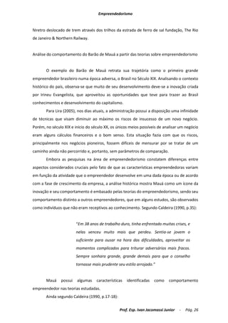 Empreendedorismo


féretro deslocado de trem através dos trilhos da estrada de ferro de sal fundação, The Rio
de Janeiro & Northern Railway.


Análise do comportamento do Barão de Mauá a partir das teorias sobre empreendedorismo


       O exemplo do Barão de Mauá retrata sua trajetória como o primeiro grande
empreendedor brasileiro numa época adversa, o Brasil no Século XIX. Analisando o contexto
histórico do país, observa-se que muito de seu desenvolvimento deve-se a inovação criada
por Irineu Evangelista, que aproveitou as oportunidades que teve para trazer ao Brasil
conhecimentos e desenvolvimento do capitalismo.
       Para Lira (2005), nos dias atuais, a administração possui a disposição uma infinidade
de técnicas que visam diminuir ao máximo os riscos de insucesso de um novo negócio.
Porém, no século XIX e início do século XX, os únicos meios possíveis de analisar um negócio
eram alguns cálculos financeiros e o bom senso. Esta situação fazia com que os riscos,
principalmente nos negócios pioneiros, fossem difíceis de mensurar por se tratar de um
caminho ainda não percorrido e, portanto, sem parâmetros de comparação.
       Embora as pesquisas na área de empreendedorismo constatem diferenças entre
aspectos considerados cruciais pelo fato de que as características empreendedoras variam
em função da atividade que o empreendedor desenvolve em uma dada época ou de acordo
com a fase de crescimento da empresa, a análise histórica mostra Mauá como um ícone da
inovação e seu comportamento é embasado pelas teorias do empreendedorismo, sendo seu
comportamento distinto a outros empreendedores, que em alguns estudos, são observados
como indivíduos que não eram receptivos ao conhecimento. Segundo Caldeira (1990, p.35):


                        “Em 38 anos de trabalho duro, tinha enfrentado muitas crises, e
                        nelas venceu muito mais que perdeu. Sentia-se jovem o
                        suficiente para ousar na hora das dificuldades, aproveitar os
                        momentos complicados para triturar adversários mais fracos.
                        Sempre sonhara grande, grande demais para que o conselho
                        tornasse mais prudente seu estilo arrojado.”


       Mauá    possui   algumas    características   identificadas   como    comportamento
empreendedor nas teorias estudadas.
       Ainda segundo Caldeira (1990, p.17-18):

                                                 Prof. Esp. Ivan Jacomassi Junior   -   Pág. 26
 
