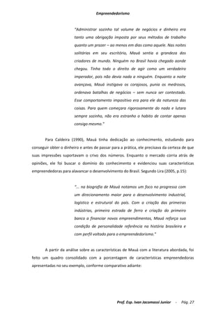 Empreendedorismo


                        “Administrar sozinho tal volume de negócios e dinheiro era
                        tanto uma obrigação imposta por seus métodos de trabalho
                        quanto um prazer – ao menos em dias como aquele. Nas noites
                        solitárias em seu escritório, Mauá sentia a grandeza dos
                        criadores de mundo. Ninguém no Brasil havia chegado aonde
                        chegou. Tinha todo o direito de agir como um verdadeiro
                        imperador, pois não devia nada a ninguém. Enquanto a noite
                        avançava, Mauá instigava os corajosos, punia os medrosos,
                        ordenava batalhas de negócios – sem nunca ser contestado.
                        Esse comportamento impositivo era para ele da natureza das
                        coisas. Para quem começara rigorosamente do nada e lutara
                        sempre sozinho, não era estranho o habito de contar apenas
                        consigo mesmo.”


       Para Caldeira (1990), Mauá tinha dedicação ao conhecimento, estudando para
conseguir obter o dinheiro e antes de passar para a prática, ele precisava da certeza de que
suas impressões suportavam o crivo dos números. Enquanto o mercado corria atrás de
opiniões, ele foi buscar o domínio do conhecimento e evidenciou suas características
empreendedoras para alavancar o desenvolvimento do Brasil. Segundo Lira (2005, p.15):


                        “... na biografia de Mauá notamos um foco no progresso com
                        um direcionamento maior para o desenvolvimento industrial,
                        logístico e estrutural do país. Com a criação das primeiras
                        indústrias, primeira estrada de ferro e criação do primeiro
                        banco a financiar novos empreendimentos, Mauá reforça sua
                        condição de personalidade referência na história brasileira e
                        com perfil voltado para o empreendedorismo.”


       A partir da análise sobre as características de Mauá com a literatura abordada, foi
feito um quadro consolidado com a porcentagem de características empreendedoras
apresentadas no seu exemplo, conforme comparativo adiante:




                                                Prof. Esp. Ivan Jacomassi Junior   -   Pág. 27
 