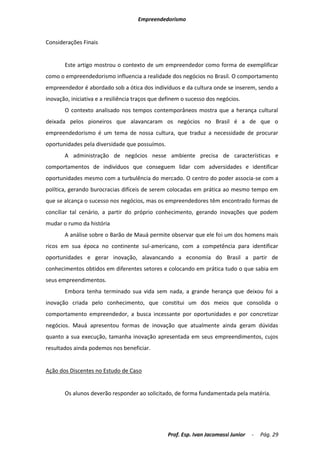 Empreendedorismo


Considerações Finais


       Este artigo mostrou o contexto de um empreendedor como forma de exemplificar
como o empreendedorismo influencia a realidade dos negócios no Brasil. O comportamento
empreendedor é abordado sob a ótica dos indivíduos e da cultura onde se inserem, sendo a
inovação, iniciativa e a resiliência traços que definem o sucesso dos negócios.
       O contexto analisado nos tempos contemporâneos mostra que a herança cultural
deixada pelos pioneiros que alavancaram os negócios no Brasil é a de que o
empreendedorismo é um tema de nossa cultura, que traduz a necessidade de procurar
oportunidades pela diversidade que possuímos.
       A administração de negócios nesse ambiente precisa de características e
comportamentos de indivíduos que conseguem lidar com adversidades e identificar
oportunidades mesmo com a turbulência do mercado. O centro do poder associa-se com a
política, gerando burocracias difíceis de serem colocadas em prática ao mesmo tempo em
que se alcança o sucesso nos negócios, mas os empreendedores têm encontrado formas de
conciliar tal cenário, a partir do próprio conhecimento, gerando inovações que podem
mudar o rumo da história
       A análise sobre o Barão de Mauá permite observar que ele foi um dos homens mais
ricos em sua época no continente sul-americano, com a competência para identificar
oportunidades e gerar inovação, alavancando a economia do Brasil a partir de
conhecimentos obtidos em diferentes setores e colocando em prática tudo o que sabia em
seus empreendimentos.
       Embora tenha terminado sua vida sem nada, a grande herança que deixou foi a
inovação criada pelo conhecimento, que constitui um dos meios que consolida o
comportamento empreendedor, a busca incessante por oportunidades e por concretizar
negócios. Mauá apresentou formas de inovação que atualmente ainda geram dúvidas
quanto a sua execução, tamanha inovação apresentada em seus empreendimentos, cujos
resultados ainda podemos nos beneficiar.


Ação dos Discentes no Estudo de Caso


       Os alunos deverão responder ao solicitado, de forma fundamentada pela matéria.




                                                 Prof. Esp. Ivan Jacomassi Junior   -   Pág. 29
 