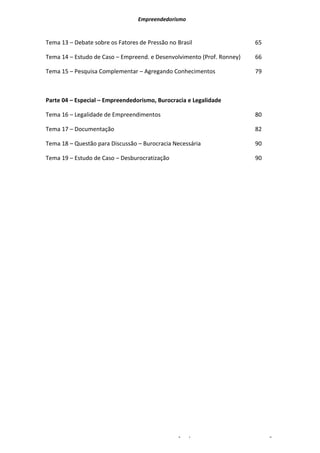 Empreendedorismo


Tema 13 – Debate sobre os Fatores de Pressão no Brasil                            65

Tema 14 – Estudo de Caso – Empreend. e Desenvolvimento (Prof. Ronney)             66

Tema 15 – Pesquisa Complementar – Agregando Conhecimentos                         79



Parte 04 – Especial – Empreendedorismo, Burocracia e Legalidade

Tema 16 – Legalidade de Empreendimentos                                           80

Tema 17 – Documentação                                                            82

Tema 18 – Questão para Discussão – Burocracia Necessária                          90

Tema 19 – Estudo de Caso – Desburocratização                                      90




                                               Prof. Esp. Ivan Jacomassi Junior   -    Pág. 3
 