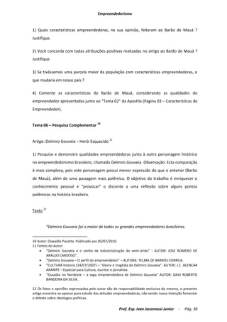 Empreendedorismo


1) Quais características empreendedoras, na sua opinião, faltaram ao Barão de Mauá ?
Justifique.

2) Você concorda com todas atribuições positivas realizadas no artigo ao Barão de Mauá ?
Justifique.

3) Se tivéssemos uma parcela maior da população com características empreendedoras, o
que mudaria em nosso país ?

4) Comente as características do Barão de Mauá, considerando as qualidades do
empreendedor apresentadas junto ao “Tema 02” da Apostila (Página 03 – Características do
Empreendedor).


Tema 06 – Pesquisa Complementar 10


Artigo: Delmiro Gouveia – Herói Esquecido 11

1) Pesquise e demonstre qualidades empreendedoras junto à outro personagem histórico
no empreendedorismo brasileiro, chamado Delmiro Gouveia. Observação: Esta comparação
é mais complexa, pois este personagem possui menor expressão do que o anterior (Barão
de Mauá), além de uma passagem mais polêmica. O objetivo do trabalho é enriquecer o
conhecimento pessoal e “provocar” o discente a uma reflexão sobre alguns pontos
polêmicos na história brasileira.


Texto 12


        “Delmiro Gouveia foi o maior de todos os grandes empreendedores brasileiros.


10 Autor: Oswaldo Pacetta. Publicado aos 05/07/2010.
11 Fontes do Autor:
     “Delmiro Gouveia e o sonho de industrialização do semi-árido” - AUTOR: JOSE ROMERO DE
        ARAUJO CARDOSO”.
     “Delmiro Gouveia – O perfil do empreendedor” – AUTORA: TELMA DE BARROS CORREIA.
     “CULTURA historia (14/07/2007) – “Gloria e tragédia de Delmiro Gouveia”. AUTOR: J.C. ALENCAR
        ARARIPE – Especial para Cultura, escritor e jornalista.
     “Ousadia no Nordeste – a saga empreendedora de Delmiro Gouveia” AUTOR: DAVI ROBERTO
        BANDEIRA DA SILVA.

12 Os fatos e opiniões expressados pelo autor são de responsabilidade exclusiva do mesmo, o presente
artigo encontra-se apenso para estudo das atitudes empreendedoras, não sendo nossa intenção fomentar
o debate sobre ideologias políticas.

                                                    Prof. Esp. Ivan Jacomassi Junior    -   Pág. 30
 