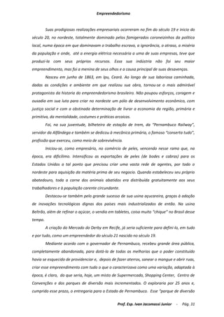 Empreendedorismo


         Suas prodigiosas realizações empresariais ocorreram no fim do século 19 e inicio do
século 20, no nordeste, totalmente dominado pelos famigerados coroneizinhos da política
local, numa época em que dominavam o trabalho escravo, a ignorância, o atraso, a miséria
da população e onde, até a energia elétrica necessária a uma de suas empresas, teve que
produzi-la com seus próprios recursos. Essa sua indústria não foi seu maior
empreendimento, mas foi a menina de seus olhos e a causa principal de suas desavenças.
         Nasceu em junho de 1863, em Ipu, Ceará. Ao longo de sua laboriosa caminhada,
dadas as condições e ambiente em que realizou sua obra, tornou-se o mais admirável
protagonista da historia do empreendedorismo brasileiro. Não poupou esforços, coragem e
ousadia em sua luta para criar no nordeste um pólo de desenvolvimento econômico, com
justiça social e com a obstinada determinação de livrar a economia da região, primária e
primitiva, da mentalidade, costumes e práticas arcaicas.
         Foi, na sua juventude, bilheteiro de estação de trem, da “Pernambuco Railway”,
servidor da Alfândega e também se dedicou à mecânica primária, o famoso “conserta tudo”,
profissão que exerceu, como meio de sobrevivência.
         Iniciou-se, como empresário, no comércio de peles, vencendo nesse ramo que, na
época, era dificílimo. Intensificou as exportações de peles (de bodes e cabras) para os
Estados Unidos a tal ponto que precisou criar uma vasta rede de agentes, por todo o
nordeste para aquisição da matéria prima de seu negocio. Quando estabeleceu seu próprio
abatedouro, toda a carne dos animais abatidos era distribuída gratuitamente aos seus
trabalhadores e à população carente circundante.
         Destacou-se também pelo grande sucesso de sua usina açucareira, graças à adoção
de inovações tecnológicas dignas dos países mais industrializados de então. Na usina
Beltrão, além de refinar o açúcar, o vendia em tabletes, coisa muito “chique” no Brasil desse
tempo.
         A criação do Mercado do Derby em Recife, já seria suficiente para defini-lo, em tudo
e por tudo, como um empreendedor do século 21 nascido no século 19.
         Mediante acordo com o governador de Pernambuco, recebeu grande área pública,
completamente abandonada, para dotá-la de todas as melhorias que o poder constituído
havia se esquecido de providenciar e, depois de fazer aterros, sanear o mangue e abrir ruas,
criar esse empreendimento com tudo o que o caracterizava como uma variação, adaptada à
época, é claro, do que seria, hoje, um misto de Supermercado, Shopping Center, Centro de
Convenções e dos parques de diversão mais incrementados. O exploraria por 25 anos e,
cumprido esse prazo, o entregaria para o Estado de Pernambuco. Esse “parque de diversão

                                                 Prof. Esp. Ivan Jacomassi Junior   -   Pág. 31
 