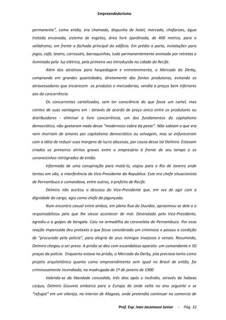 Empreendedorismo


permanente”, como então, era chamado, dispunha de hotel, mercado, chafarizes, água
tratada encanada, sistema de esgotos, área livre ajardinada, de 400 metros, para o
velódromo, em frente a fachada principal do edifício. Em prédio a parte, instalações para
jogos, café, teatro, carrosséis, barraquinhas, tudo permanentemente animado por retretas e
iluminado pela luz elétrica, pela primeira vez introduzida na cidade do Recife.
       Além dos atrativos para hospedagem e entretenimento, o Mercado do Derby,
comprando em grandes quantidades, diretamente das fontes produtoras, evitando os
atravessadores que encarecem os produtos e mercadorias, vendia a preços bem inferiores
aos da concorrência.
       Os concorrentes cartelizados, sem ter consciência do que fosse um cartel, mas
cientes de suas vantagens em - através de acordo de preço único entre os produtores ou
distribuidores - eliminar a livre concorrência, um dos fundamentos do capitalismo
democrático, não gostaram nada desse “modernoso cabra da peste”. Não sabiam o que era
nem morriam de amores por capitalismo democrático ou selvagem, mas se enfureceram
com a idéia de reduzir suas margens de lucro abusivas, por causa desse tal Delmiro. Estavam
criados os primeiros atritos graves entre o empresário à frente de seu tempo e os
coroneizinhos retrógrados de então.
       Informado de uma conspiração para matá-lo, viajou para o Rio de Janeiro onde
tentou em vão, a interferência do Vice-Presidente da Republica. Este era chefe situacionista
de Pernambuco e comandava, entre outros, o prefeito de Recife.
       Delmiro não aceitou o descaso do Vice-Presidente que, em vez de agir com a
dignidade do cargo, agiu como chefe da jagunçada.
       Num encontro casual entre ambos, em plena Rua do Ouvidor, aproximou-se dele e o
responsabilizou pelo que lhe viesse acontecer de mal. Destratado pelo Vice-Presidente,
agrediu-o a golpes de bengala. Caiu na armadilha do coronelato de Pernambuco. Por essa
reação impensada deu pretexto a que fosse considerado um criminoso e passou a condição
de “procurado pela policia”, para alegria de seus inimigos invejosos e venais. Resumindo,
Delmiro chegou a ser preso. A prisão se deu com escandaloso aparato: um comandante e 50
praças da policia. Enquanto estava na prisão, o Mercado do Derby, jóia preciosa tanto como
projeto arquitetônico quanto como empreendimento sem igual no Brasil de então, foi
criminosamente incendiado, na madrugada de 1º de janeiro de 1900
       Valendo-se da liberdade concedida, três dias após o incêndio, através de habeas
corpus, Delmiro Gouveia embarca para a Europa de onde volta no ano seguinte e se
“refugia” em um vilarejo, no interior de Alagoas, onde pretendia continuar no comercio de

                                                 Prof. Esp. Ivan Jacomassi Junior   -   Pág. 32
 