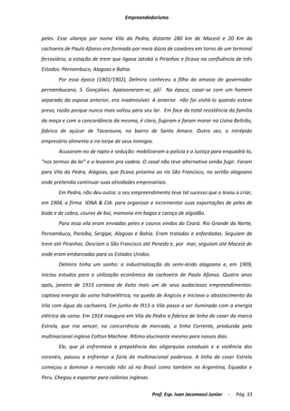 Empreendedorismo


peles. Esse vilarejo por nome Vila da Pedra, distante 280 km de Maceió e 20 Km da
cachoeira de Paulo Afonso era formada por meia dúzia de casebres em torno de um terminal
ferroviário, a estação de trem que ligava Jatobá a Piranhas e ficava na confluência de três
Estados: Pernambuco, Alagoas e Bahia.
       Por essa época (1901/1902), Delmiro conheceu a filha da amasia do governador
pernambucano, S. Gonçalves. Apaixonaram-se, pô! Na época, casar-se com um homem
separado da esposa anterior, era inadmissível. A anterior não foi visitá-lo quando esteve
preso, razão porque nunca mais voltou para seu lar. Em face da total resistência da família
da moça e com a concordância da mesma, é claro, fugiram e foram morar na Usina Beltrão,
fabrica de açúcar de Tacarauna, no bairro de Santo Amaro. Outra vez, o intrépido
empresário alimenta a ira torpe de seus inimigos.
       Acusaram-no de rapto e sedução: mobilizaram a policia e a Justiça para enquadrá-lo,
”nos termos da lei” e o levarem pra cadeia. O casal não teve alternativa senão fugir. Foram
para Vila da Pedra, Alagoas, que ficava próxima ao rio São Francisco, no sertão alagoano
onde pretendia continuar suas atividades empresariais.
       Em Pedra, não deu outra: o seu empreendimento teve tal sucesso que o levou a criar,
em 1904, a firma IONA & CIA. para organizar e incrementar suas exportações de peles de
bode e de cabra, couros de boi, mamona em bagas e caroço de algodão.
       Para essa vila eram enviadas peles e couros vindos do Ceará. Rio Grande do Norte,
Pernambuco, Paraíba, Sergipe, Alagoas e Bahia. Eram tratadas e enfardadas. Seguiam de
trem até Piranhas. Desciam o São Francisco até Penedo e, por mar, seguiam até Maceió de
onde eram embarcadas para os Estados Unidos.
       Delmiro tinha um sonho: a industrialização do semi-árido alagoano e, em 1909,
iniciou estudos para a utilização econômica da cachoeira de Paulo Afonso. Quatro anos
após, janeiro de 1913 coroava de êxito mais um de seus audaciosos empreendimentos:
captava energia da usina hidroelétrica, na queda de Angicos e iniciava o abastecimento da
Vila com água da cachoeira, Em junho de l913 a Vila passa a ser iluminada com a energia
elétrica da usina. Em 1914 inaugura em Vila da Pedra a fabrica de linha de coser da marca
Estrela, que iria vencer, na concorrência de mercado, a linha Corrente, produzida pela
multinacional inglesa Cotton Machine. Rítimo alucinante mesmo para nossos dias.
       Ele, que já enfrentava a prepotência das oligarquias estaduais e a violência dos
coronéis, passou a enfrentar a fúria da multinacional poderosa. A linha de coser Estrela
começou a dominar o mercado não só no Brasil como também na Argentina, Equador e
Peru. Chegou a exportar para colônias inglesas.

                                                  Prof. Esp. Ivan Jacomassi Junior   -   Pág. 33
 
