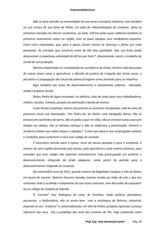 Empreendedorismo


       Não só para atender as necessidades de sua nova e prospera indústria, mas também
na sua crença de que faria de Pedra, um pólo de industrialização do nordeste, abriu as
primeiras estradas no interior nordestino, ao todo, 520 km pelas quais rodaram também os
primeiros automóveis vistos na região, com os quais equipou seus vendedores-viajantes.
Eram cinco importados, que, para a época, foram motivo de alvoroço e festas por onde
passavam. As estradas que construiu eram de tão boa qualidade “que sua frota podia
desenvolver a espantosa velocidade de 60 km por hora!”, dinamizando, assim, o trabalho de
venda de sua produção.
       Mesmo empenhado na consolidação de sua fabrica de linhas, Delmiro não descuidou
de outras áreas como a agricultura, a difusão da pratica de irrigação das terras secas, a
pecuária e a propagação da cultura da palma forrageira como alimento para os rebanhos.
       Agiu também nas áreas de desenvolvimento e saneamento urbanos, educação,
saúde e projetos sociais.
       Dotou Pedra de água encanada, luz elétrica, vilas de casas para seus trabalhadores,
médico, escolas, cinemas, parques de patinação e banda de musica.
       A par dessas iniciativas, atacou duramente os costumes retrógrados, indo às raias do
pitoresco nessa sua obstinação: “em Pedra fez do banho uma obrigação diária; não se
fumava em cachimbos de barro, não se podia cuspir no chão, não se entrava numa casa com
chapéu na cabeça, não se tomava cachaça e não se explorava a prostituição. Homens e
mulheres tinham que andar limpos e calçados”. É claro que dava a seus empregados salários
e condições para cumprirem a risca esse código de conduta.
       É necessário atentar para a época, inicio do século passado e para o ambiente, o
interior de uma região dominada pelo atraso, pela ignorância e pela miséria extrema, para
entender que esse código não exprimia autoritarismo, mas preocupação em acelerar o
desenvolvimento integrado do árido alagoano, como ponto de partida para o
desenvolvimento integrado do nordeste.
       Na catastrófica seca de 1915, grande numero de flagelados chegava a Vila da Pedra,
em busca de socorro. Delmiro Gouveia mandou montar tendas ao redor da vila e deu aos
retirantes toda a acolhida e tratamento de que tanto careciam, sem descuidar de enquadrá-
los no código de conduta já referido.
       O “coronel” José Rodrigues de Lima, de Piranhas, chefe político, fazendeiro,
pecuarista e latifundiário, não se sentia bem com a vizinhança de Delmiro, industrial,
atuando no seu “criatório” e comercializando, em Vila da Pedra, produtos agrícolas a preços
inferiores aos seus. Era o protótipo dos avôs dos coronéis do PFL, hoje conhecido como

                                                 Prof. Esp. Ivan Jacomassi Junior   -   Pág. 34
 