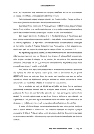 Empreendedorismo


DEMO. O “coronézinho” José Rodrigues era o próprio DEMÔNIO. Foi um dos articuladores
de ciladas, armadilhas e emboscadas contra Delmiro Gouveia.
       Delmiro Gouveia, nas varias viagens que fez aos Estados Unidos e Europa, verificou a
nova revolução industrial decorrente do uso da energia elétrica.
       Quando conheceu a cachoeira de Paulo Afonso, no rio São Francisco, do qual Vila das
Pedras ficava próxima, teve a visão audaciosa que só os grandes empreendedores acolhem
com fé e buscam tenazmente sua realização: construir ali uma usina hidrelétrica.
       Com o apoio dos irmãos Rossbach, da L. H. Rossbach Brothers, de Nova Iorque, que
era a grande importadora dos produtos agrícolas e mercadorias produzidas pelas empresas
de Delmiro, organizou a Cia. Agro-Fabril Mercantil através da qual concretizou a construção
da hidrelétrica no salto de Angicos, da Cachoeira de Paulo Afonso, no lado alagoano que,
quatro anos após sua concepção, passou a gerar energia elétrica em janeiro de 1913.
       Na Inglaterra pesquisou e escolheu as mais modernas máquinas da indústria Dobson
& Barlow, que importaria para sua fábrica de linha de coser de alta qualidade e resistência,
além de fios e cordões de algodão cru em novelos, fios encerados e fitas gomadas para
embrulhos. Inaugurada em 1914, foi mais um empreendimento de grande sucesso desse
empresário do século 21 nascido no século 19.
       Essa fábrica, a Cia Agro-Fabril passou a vencer a concorrência e quebrar o monopólio
dos ingleses no setor. Os ingleses, nessa época, eram os americanos do pós-guerra
(1939/1945): donos ou pretensos donos do mundo, que impunham seu jugo aos países
satélites ou através de dispendiosas operações militares ou através dos lacaios e traíras
remunerados que eles tinham o hábito de entronizar nos seus domínios.
       Com a produção de mais de 20.000 carretéis/dia, as linhas Estrela ganharam
rapidamente o mercado nacional além do de alguns países vizinhos. A Cotton Machine,
produtora das linhas de coser Corrente, afamadas até hoje, partiu para a concorrência
desleal. Por exemplo, aproveitando um vacilo do Delmiro, registrou a marca Estrela na
Argentina e no Chile, causando alguns problemas e custos adicionais à Agro-Fabril que se viu
obrigada a re-embalar com novo rotulo seus produtos já nas lojas desse dois vizinhos.
       A pouca eficiência dessa e outras rasteiras para derrubar o concorrente brasileiro
levou a Cotton Machine a investir alto na tentativa obstinada de comprar o parque
empresarial de Vila da Pedra, em pleno sertão de Alagoas. Delmiro Gouveia recusou todas
as propostas apresentadas e informou aos gringos que não venderia sua fabrica por dinheiro
nenhum.



                                                 Prof. Esp. Ivan Jacomassi Junior   -   Pág. 35
 