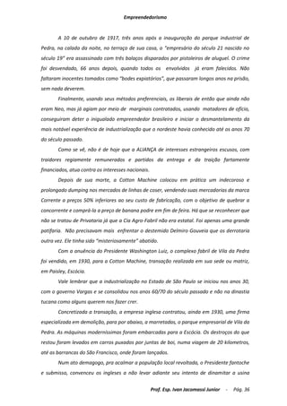 Empreendedorismo


       A 10 de outubro de 1917, três anos após a inauguração do parque industrial de
Pedra, na calada da noite, no terraço de sua casa, o “empresário do século 21 nascido no
século 19” era assassinado com três balaços disparados por pistoleiros de aluguel. O crime
foi desvendado, 66 anos depois, quando todos os envolvidos já eram falecidos. Não
faltaram inocentes tomados como “bodes expiatórios”, que passaram longos anos na prisão,
sem nada deverem.
       Finalmente, usando seus métodos preferenciais, os liberais de então que ainda não
eram Neo, mas já agiam por meio de marginais contratados, usando matadores de ofício,
conseguiram deter o inigualado empreendedor brasileiro e iniciar o desmantelamento da
mais notável experiência de industrialização que o nordeste havia conhecido até os anos 70
do século passado.
       Como se vê, não é de hoje que a ALIANÇA de interesses estrangeiros escusos, com
traidores regiamente remunerados e partidos da entrega e da traição fartamente
financiados, atua contra os interesses nacionais.
       Depois de sua morte, a Cotton Machine colocou em prática um indecoroso e
prolongado dumping nos mercados de linhas de coser, vendendo suas mercadorias da marca
Corrente a preços 50% inferiores ao seu custo de fabricação, com o objetivo de quebrar a
concorrente e comprá-la a preço de banana podre em fim de feira. Há que se reconhecer que
não se tratou de Privataria já que a Cia Agro-Fabril não era estatal. Foi apenas uma grande
patifaria. Não precisavam mais enfrentar o destemido Delmiro Gouveia que os derrotaria
outra vez. Ele tinha sido “misteriosamente” abatido.
       Com a anuência do Presidente Washington Luiz, o complexo fabril de Vila da Pedra
foi vendido, em 1930, para a Cotton Machine, transação realizada em sua sede ou matriz,
em Paisley, Escócia.
       Vale lembrar que a industrialização no Estado de São Paulo se iniciou nos anos 30,
com o governo Vargas e se consolidou nos anos 60/70 do século passado e não na dinastia
tucana como alguns querem nos fazer crer.
       Concretizada a transação, a empresa inglesa contratou, ainda em 1930, uma firma
especializada em demolição, para por abaixo, a marretadas, o parque empresarial de Vila da
Pedra. As máquinas moderníssimas foram embarcadas para a Escócia. Os destroços do que
restou foram levados em carros puxados por juntas de boi, numa viagem de 20 kilometros,
até as barrancas do São Francisco, onde foram lançados.
       Num ato demagogo, pra acalmar a população local revoltada, o Presidente fantoche
e submisso, convenceu os ingleses a não levar adiante seu intento de dinamitar a usina

                                                    Prof. Esp. Ivan Jacomassi Junior   -   Pág. 36
 