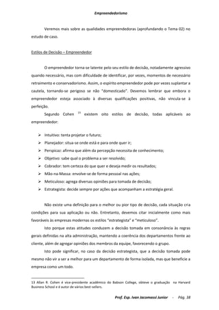 Empreendedorismo


       Veremos mais sobre as qualidades empreendedoras (aprofundando o Tema 02) no
estudo de caso.


Estilos de Decisão – Empreendedor


       O empreendedor torna-se latente pelo seu estilo de decisão, notadamente agressivo
quando necessário, mas com dificuldade de identificar, por vezes, momentos de necessário
retraimento e conservadorismo. Assim, o espírito empreendedor pode por vezes suplantar a
cautela, tornando-se perigoso se não “domesticado”. Devemos lembrar que embora o
empreendedor esteja associado à diversas qualificações positivas, não vincula-se à
perfeição.
                           13
       Segundo Cohen            existem oito estilos de decisão, todas aplicáveis ao
empreendedor:


    Intuitivo: tenta projetar o futuro;
    Planejador: situa-se onde está e para onde quer ir;
    Perspicaz: afirma que além da percepção necessita de conhecimento;
    Objetivo: sabe qual o problema a ser resolvido;
    Cobrador: tem certeza do que quer e deseja medir os resultados;
    Mão-na-Massa: envolve-se de forma pessoal nas ações;
    Meticuloso: agrega diversas opiniões para tomada de decisão;
    Estrategista: decide sempre por ações que acompanham a estratégia geral.


       Não existe uma definição para o melhor ou pior tipo de decisão, cada situação cria
condições para sua aplicação ou não. Entretanto, devemos citar inicialmente como mais
favoráveis às empresas modernas os estilos “estrategista” e “meticuloso”.
       Isto porque estas atitudes conduzem a decisão tomada em consonância às regras
gerais definidas na alta administração, mantendo a coerência dos departamentos frente ao
cliente, além de agregar opiniões dos membros da equipe, favorecendo o grupo.
       Isto pode significar, no caso da decisão estrategista, que a decisão tomada pode
mesmo não vir a ser a melhor para um departamento de forma isolada, mas que beneficie a
empresa como um todo.


13 Allan R. Cohen é vice-presidente acadêmico do Babson College, obteve o graduação na Harvard
Business School e é autor de vários best-sellers.

                                                 Prof. Esp. Ivan Jacomassi Junior   -   Pág. 38
 