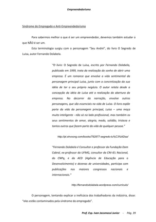 Empreendedorismo




Síndrome do Empregado e Anti-Empreendedorismo


       Para sabermos melhor o que é ser um empreendedor, devemos também estudar o
que NÃO é ser um.
       Esta terminologia surgiu com o personagem “Seu André”, do livro O Segredo de
Luisa, autor Fernando Dolabela.


                       “O livro: O Segredo de Luísa, escrito por Fernando Dolabela,
                       publicado em 1999, trata da realização do sonho de abrir uma
                       empresa. É um romance que envolve a vida sentimental da
                       personagem principal Luísa, junto com a concretização da sua
                       idéia de ter o seu próprio negócio. O autor relata desde a
                       concepção da idéia de Luísa até a realização da abertura da
                       empresa.      No     decorrer   da    narração,    envolve    outros
                       personagens, que são essenciais na vida de Luísa. O livro expõe
                       parte da vida da personagem principal, Luísa – uma moça
                       muito inteligente - não só no lado profissional, mas também os
                       seus sentimentos de amor, alegria, medo, solidão, tristeza e
                       tantos outros que fazem parte da vida de qualquer pessoa.”


                            http://pt.shvoong.com/books/792877-segredo-lu%C3%ADsa/


                       “Fernando Dolabela é Consultor e professor da Fundação Dom
                       Cabral, ex-professor da UFMG, consultor da CNI-IEL Nacional,
                       do CNPq, e da AED (Agência de Educação para o
                       Desenvolvimento) e dezenas de universidades, participa com
                       publicações        nos   maiores     congressos     nacionais       e
                       internacionais.”


                                          http://fernandodolabela.wordpress.com/curriculo/



       O personagem, tentando explicar a ineficácia dos trabalhadores da indústria, disse:
“eles estão contaminados pela síndrome do empregado”.


                                                  Prof. Esp. Ivan Jacomassi Junior     -   Pág. 39
 