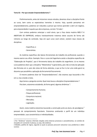Empreendedorismo


Tema 01 – Por que estudar Empreendedorismo ?


        Preliminarmente, antes de iniciarmos nossos estudos, devemos situar a disciplina frente
ao curso, bem como as expectativas inerentes à mesma. Veja, quando pensamos em
empreendedorismo, podemos ser induzidos a pensar que iremos aprender a abrir um negócio,
pois empreendedor é aquele que abre empresas, correto ? Errado !
        Com certeza podemos antecipar a você aluno, que o foco desta matéria NÃO É A
ABERTURA DE EMPRESAS, embora inevitavelmente tratemos deste assunto de forma até
rotineira ao longo do conteúdo. Seja em qual curso você estiver, existem duas classes de
disciplinas:

                - Específicas; e
                - Generalistas.

        As matérias específicas são típicos ferramentais de trabalho do profissional, quando o
mesmo exerce seu ofício. Exemplo: Para o curso de Engenharia existe a disciplina específica de
“Elaboração de Projetos”, que é ferramenta básica de trabalho do engenheiro. Já no mesmo
curso podemos dizer que a disciplina “Matemática” é generalista, pois não se trata da aplicação
das fórmulas em si, pois são vistas de forma abstrata, o que se faz é criar uma visão geral no
discente que possibilite a aplicação do ferramental futuramente.
        O mesmo podemos dizer de “Empreendedorismo”, não estamos aqui buscando o fim
em si, mas criando o meio.
        Aqui temos a pergunta correta: Qual meio busca a disciplina Empreendedorismo ?
        Pois bem, estaremos estudando, de forma geral, algumas dinâmicas 1:

                - Comportamento Humano;
                - Psique profissional;
                - Conjuntura nacional;
                - Mercados;
                - Legislação;

        Assim, nesta matéria estaremos buscando a construção junto ao aluno, de paradigmas 2
pessoais de comportamento favoráveis. Estaremos analisando o perfil de um indivíduo
empreendedor, suas características e individualidades.


1 Por “dinâmica” estamos inferindo relações entre diversos processos e procedimentos, no sentido de
situações em constante mudança, ou seja, não estáticas.
2 Modelo, padrão de regras, segundo as quais as pessoas procuram solucionar seus problemas e obter
sucesso.

                                                     Prof. Esp. Ivan Jacomassi Junior    -   Pág. 4
 