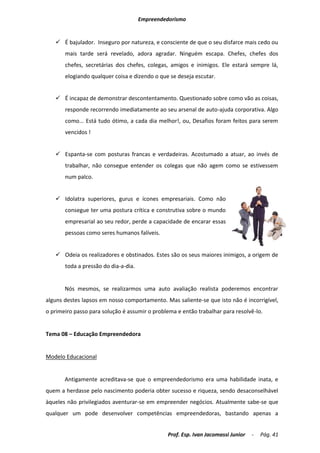 Empreendedorismo


    É bajulador. Inseguro por natureza, e consciente de que o seu disfarce mais cedo ou
       mais tarde será revelado, adora agradar. Ninguém escapa. Chefes, chefes dos
       chefes, secretárias dos chefes, colegas, amigos e inimigos. Ele estará sempre lá,
       elogiando qualquer coisa e dizendo o que se deseja escutar.


    É incapaz de demonstrar descontentamento. Questionado sobre como vão as coisas,
       responde recorrendo imediatamente ao seu arsenal de auto-ajuda corporativa. Algo
       como... Está tudo ótimo, a cada dia melhor!, ou, Desafios foram feitos para serem
       vencidos !


    Espanta-se com posturas francas e verdadeiras. Acostumado a atuar, ao invés de
       trabalhar, não consegue entender os colegas que não agem como se estivessem
       num palco.


    Idolatra superiores, gurus e ícones empresariais. Como não
       consegue ter uma postura crítica e construtiva sobre o mundo
       empresarial ao seu redor, perde a capacidade de encarar essas
       pessoas como seres humanos falíveis.


    Odeia os realizadores e obstinados. Estes são os seus maiores inimigos, a origem de
       toda a pressão do dia-a-dia.


       Nós mesmos, se realizarmos uma auto avaliação realista poderemos encontrar
alguns destes lapsos em nosso comportamento. Mas saliente-se que isto não é incorrigível,
o primeiro passo para solução é assumir o problema e então trabalhar para resolvê-lo.


Tema 08 – Educação Empreendedora


Modelo Educacional


       Antigamente acreditava-se que o empreendedorismo era uma habilidade inata, e
quem a herdasse pelo nascimento poderia obter sucesso e riqueza, sendo desaconselhável
àqueles não privilegiados aventurar-se em empreender negócios. Atualmente sabe-se que
qualquer um pode desenvolver competências empreendedoras, bastando apenas a


                                               Prof. Esp. Ivan Jacomassi Junior   -   Pág. 41
 