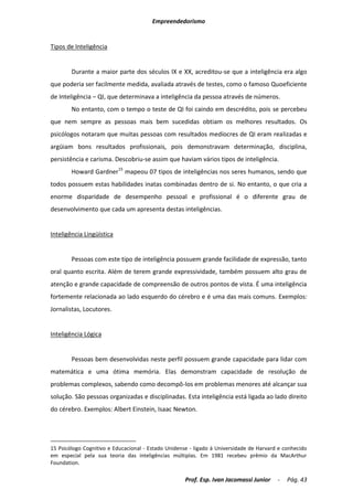 Empreendedorismo


Tipos de Inteligência


        Durante a maior parte dos séculos IX e XX, acreditou-se que a inteligência era algo
que poderia ser facilmente medida, avaliada através de testes, como o famoso Quoeficiente
de Inteligência – QI, que determinava a inteligência da pessoa através de números.
        No entanto, com o tempo o teste de QI foi caindo em descrédito, pois se percebeu
que nem sempre as pessoas mais bem sucedidas obtiam os melhores resultados. Os
psicólogos notaram que muitas pessoas com resultados medíocres de QI eram realizadas e
argüiam bons resultados profissionais, pois demonstravam determinação, disciplina,
persistência e carisma. Descobriu-se assim que haviam vários tipos de inteligência.
        Howard Gardner15 mapeou 07 tipos de inteligências nos seres humanos, sendo que
todos possuem estas habilidades inatas combinadas dentro de si. No entanto, o que cria a
enorme disparidade de desempenho pessoal e profissional é o diferente grau de
desenvolvimento que cada um apresenta destas inteligências.


Inteligência Lingüística


        Pessoas com este tipo de inteligência possuem grande facilidade de expressão, tanto
oral quanto escrita. Além de terem grande expressividade, também possuem alto grau de
atenção e grande capacidade de compreensão de outros pontos de vista. É uma inteligência
fortemente relacionada ao lado esquerdo do cérebro e é uma das mais comuns. Exemplos:
Jornalistas, Locutores.


Inteligência Lógica


        Pessoas bem desenvolvidas neste perfil possuem grande capacidade para lidar com
matemática e uma ótima memória. Elas demonstram capacidade de resolução de
problemas complexos, sabendo como decompô-los em problemas menores até alcançar sua
solução. São pessoas organizadas e disciplinadas. Esta inteligência está ligada ao lado direito
do cérebro. Exemplos: Albert Einstein, Isaac Newton.




15 Psicólogo Cognitivo e Educacional - Estado Unidense - ligado à Universidade de Harvard e conhecido
em especial pela sua teoria das inteligências múltiplas. Em 1981 recebeu prêmio da MacArthur
Foundation.

                                                     Prof. Esp. Ivan Jacomassi Junior    -   Pág. 43
 