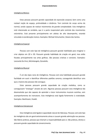 Empreendedorismo


Inteligência Motora


       Estas pessoas possuem grande capacidade de expressão corporal, bem como uma
notável noção de espaço, profundidade e distância. Tem controle do corpo acima do
normal, sendo capazes de realizar movimentos de grande complexidade. Esta inteligência
está relacionada ao cerebelo, que é a parte responsável pelo controle dos movimentos
voluntários. Está presente principalmente em atletas de alto desempenho, estando
vinculada à coordenação motora. Exemplos: Michael Schumacher, Daiane dos Santos.


Inteligência Espacial


       Pessoas com este tipo de inteligência possuem grande habilidade para imaginar e
criar objetos em 2D e 3D. Possuem grande habilidade de criação em geral, mas estão
focadas principalmente nas artes gráficas. São pessoas criativas e sensíveis. Exemplos:
Leonardo Da Vinci, Michelangelo, Donatello.


Inteligência Musical


       É um dos tipos raros de inteligência. Pessoas com esta habilidade possuem grande
facilidade em ouvir e identificar diferentes padrões sonoros, conseguindo identificar sons
que a maioria das pessoas não consegue.
       Estas pessoas possuem grande capacidade de criação melódica, como se
conseguissem “enxergar” através do som. Algumas pessoas possuem esta inteligência tão
desenvolvida que são capazes de aprender a tocar instrumentos musicais sozinhas, sem
acompanhamento de instrutores. Esta inteligência está ligada fortemente à criatividade.
Exemplos: Beethoven, Vivaldi.


Inteligência Interpessoal


       Esta inteligência está ligada à capacidade natural de liderança. Pessoas com este tipo
de inteligência são em geral extremamente ativas e causam grande admiração nas pessoas.
São líderes práticos, pessoas que chamam a responsabilidade para si. São práticos, diretos e
possuem grande capacidade de convencimento.



                                                Prof. Esp. Ivan Jacomassi Junior   -   Pág. 44
 