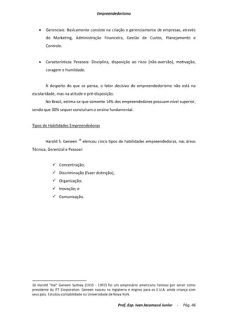 Empreendedorismo


       Gerenciais: Basicamente consiste na criação e gerenciamento de empresas, através
        do Marketing, Administração Financeira, Gestão de Custos, Planejamento e
        Controle.


       Características Pessoais: Disciplina, disposição ao risco (não-aversão), motivação,
        coragem e humildade.


        À despeito do que se pensa, o fator decisivo do empreendedorismo não está na
escolaridade, mas na atitude e pré-disposição.
        No Brasil, estima-se que somente 14% dos empreendedores possuam nível superior,
sendo que 30% sequer concluíram o ensino fundamental.


Tipos de Habilidades Empreendedoras


                            16
        Harold S. Geneen         elencou cinco tipos de habilidades empreendedoras, nas áreas
Técnica, Gerencial e Pessoal:


             Concentração;
             Discriminação (fazer distinção);
             Organização;
             Inovação; e
             Comunicação.




16 Harold "Hal" Geneen Sydney (1910 - 1997) foi um empresário americano famoso por servir como
presidente da ITT Corporation. Geneen nasceu na Inglaterra e migrou para os E.U.A. ainda criança com
seus pais. Estudou contabilidade na Universidade de Nova York.

                                                    Prof. Esp. Ivan Jacomassi Junior    -   Pág. 46
 