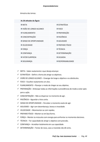 Empreendedorismo


   Amostra dos temas:


    As 20 atitudes da Águia

      META                                        ESTRATÉGIA

      VISÃO DE LONGO ALCANCE                      FOCO

      PLANEJAMENTO                                PREPARAÇÃO

      CONCENTRAÇÃO                                PACIÊNCIA

      SENSO DE OPORTUNIDADE                       AGILIDADE

      VELOCIDADE                                  PREPARO FÍSICO

      FORÇA                                       TÉCNICA

      CONFIANÇA                                   DETERMINAÇÃO

      FATOR SURPRESA                              OUSADIA

      SEGURANÇA                                   RESPONSABILIDADE




 META – Saber exatamente o que deseja alcançar.
 ESTRATÉGIA – Definir a forma de atingir os objetivos.
 VISÃO DE LONGO ALCANCE – Enxergar de longe o objetivo e os obstáculos.
 FOCO – Escolher exatamente um alvo.
 PLANEJAMENTO – Planejar o modo de chegar ao seu objetivo.
 PREPARAÇÃO – Antecipar todas as informações e providências de modo a estar apto
   para a ação.
 CONCENTRAÇÃO – Não se dispersar no momento de agir.
 PACIÊNCIA – Aguardar a hora certa.
 SENSO DE OPORTUNIDADE – Perceber o momento exato de agir.
 AGILIDADE – Agir com desembaraço, leveza e vivacidade.
 VELOCIDADE – Movimentar-se com rapidez.
 PREPARO FÍSICO – Manter-se em boa forma.
 FORÇA – Manter os músculos com energia para enfrentar os momentos decisivos.
 TÉCNICA – Ter capacidade de atingir o objetivo com precisão.
 CONFIANÇA – Acreditar totalmente em sua capacidade.
 DETERMINAÇÃO – Tentar de novo, caso a investida não dê certo.



                                           Prof. Esp. Ivan Jacomassi Junior   -   Pág. 48
 