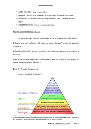 Empreendedorismo


     FATOR SURPRESA – Surpreender o alvo.
     OUSADIA – Aventurar-se, inovando rumos e atitudes, sem medo de se expor.
     SEGURANÇA – Cuidar das condições necessárias para viver e trabalhar de forma
        segura.
     RESPONSABILIDADE – Honrar seus compromissos.


Ação dos Discentes no Estudo de Caso


        Os alunos deverão responder ao solicitado, de forma fundamentada pela matéria.

1) Realize uma auto-avaliação, você pratica os “passos da águia” na sua vida pessoal e
profissional ?

2) Escolha as 05 atitudes que você considera mais importantes ao estilo empreendedor e
justifique.

3) Como as empresas devem agir para direcionar seus funcionários à uma atitude (ao
menos) próxima do que foi estudado ?


Tema 10 – Pesquisa Complementar

        Observe a pirâmide de Maslow17:




17 psicólogo americano, conhecido pela proposta da hierarquia de necessidades de Maslow. Trabalhou no
MIT, fundando o centro de pesquisa National Laboratories for Group Dynamics

                                                     Prof. Esp. Ivan Jacomassi Junior    -   Pág. 49
 