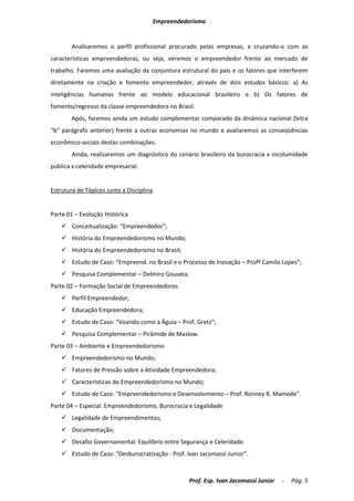 Empreendedorismo


        Analisaremos o perfil profissional procurado pelas empresas, e cruzando-o com as
características empreendedoras, ou seja, veremos o empreendedor frente ao mercado de
trabalho. Faremos uma avaliação da conjuntura estrutural do país e os fatores que interferem
diretamente na criação e fomento empreendedor, através de dois estudos básicos: a) As
inteligências humanas frente ao modelo educacional brasileiro e b) Os fatores de
fomento/regresso da classe empreendedora no Brasil.
        Após, faremos ainda um estudo complementar comparado da dinâmica nacional (letra
“b” parágrafo anterior) frente a outras economias no mundo e avaliaremos as conseqüências
econômico-sociais destas combinações.
        Ainda, realizaremos um diagnóstico do cenário brasileiro da burocracia x incolumidade
pública x celeridade empresarial.


Estrutura de Tópicos junto a Disciplina:


Parte 01 – Evolução Histórica
     Conceitualização: “Empreendedor”;
     História do Empreendedorismo no Mundo;
     História do Empreendedorismo no Brasil;
     Estudo de Caso: “Empreend. no Brasil e o Processo de Inovação – Profª Camila Lopes”;
     Pesquisa Complementar – Delmiro Gouveia.
Parte 02 – Formação Social de Empreendedores
     Perfil Empreendedor;
     Educação Empreendedora;
     Estudo de Caso: “Voando como a Águia – Prof. Gretz”;
     Pesquisa Complementar – Pirâmide de Maslow.
Parte 03 – Ambiente e Empreendedorismo
     Empreendedorismo no Mundo;
     Fatores de Pressão sobre a Atividade Empreendedora;
     Características do Empreendedorismo no Mundo;
     Estudo de Caso: “Empreendedorismo e Desenvolvimento – Prof. Ronney R. Mamede”.
Parte 04 – Especial: Empreendedorismo, Burocracia e Legalidade
     Legalidade de Empreendimentos;
     Documentação;
     Desafio Governamental: Equilíbrio entre Segurança e Celeridade.
     Estudo de Caso: “Desburocratização - Prof. Ivan Jacomassi Junior”.



                                                  Prof. Esp. Ivan Jacomassi Junior   -   Pág. 5
 