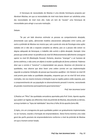 Empreendedorismo


       A hierarquia de necessidades de Maslow é uma divisão hierárquica proposta por
Abraham Maslow, em que as necessidades de nível mais baixo devem ser satisfeitas antes
das necessidades de nível mais alto. Cada um tem de "escalar" uma hierarquia de
necessidades para atingir a sua auto-realização.


Debate:


       “Se por um lado devemos estimular as pessoas ao comportamento desejado,
fomentando suas ações, oferecendo modelos educacionais adequados entre outros, por
outro a pirâmide de Maslow nos mostra que, sob o ponto de vista da Psicologia estas ações
isoladas em si não são a resposta completa ao dilema, pois se a pessoa não estiver no
degrau adequado da hierarquia, o trabalho não surtirá o efeito desejado. Exemplo: Uma
pessoa que ainda estiver na pendência do nível 03 (Relacionamento) dificilmente conseguirá
operar no nível 05 (Realização Pessoal). Portanto, devemos “enxergar” o ser humano de
forma sistêmica, e não como um objeto à receber qualificação de forma unilateral. Podemos
dizer que o correto é “construir” o empreendedor aos poucos. Devemos sim fomentar as
qualidades, mas observe que deve haver uma ordem correta em sua implementação
segundo as próprias limitações da pessoa que buscamos qualificar. Um Homem no nível 05
está pronto para todas as qualidades desejadas, enquanto que um no nível 02 terá sérias
restrições, isto nos mostra inclusive a limitação à que as regiões pobres estão expostas, pois
o comprometimento de sua população no desenvolvimento pessoal é enorme, necessitando
de grandes investimentos (principalmente governamentais).”
                                                                    Prof. Ivan Jacomassi Junior


1) Realize um “filtro” das qualidades vencedoras apontadas pelo Prof. Gretz. Aponte aquelas
que podem ser ligadas aos diferentes níveis da pirâmide de Maslow, descartando as demais,
acresça também os “tipos de habilidades” descritos à folha 36 da apostila (tema 08).


2) Após, crie um cronograma de quais qualidades podem ser gradualmente implementadas
no ser humano, visando a formação de empreendedores. Desta forma teremos uma visão
geral dos perfis possíveis de empreendedorismo conforme o nível da pirâmide de Maslow
em que o homem estiver lotado.




                                                   Prof. Esp. Ivan Jacomassi Junior   -   Pág. 50
 