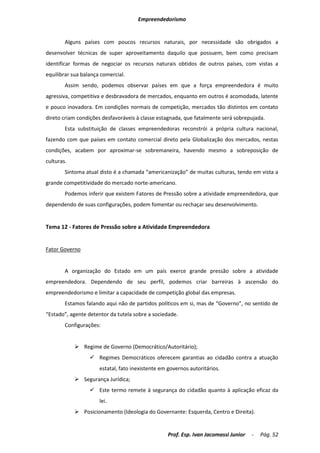 Empreendedorismo


        Alguns países com poucos recursos naturais, por necessidade são obrigados a
desenvolver técnicas de super aproveitamento daquilo que possuem, bem como precisam
identificar formas de negociar os recursos naturais obtidos de outros países, com vistas a
equilibrar sua balança comercial.
        Assim sendo, podemos observar países em que a força empreendedora é muito
agressiva, competitiva e desbravadora de mercados, enquanto em outros é acomodada, latente
e pouco inovadora. Em condições normais de competição, mercados tão distintos em contato
direto criam condições desfavoráveis à classe estagnada, que fatalmente será sobrepujada.
        Esta substituição de classes empreendedoras reconstrói a própria cultura nacional,
fazendo com que países em contato comercial direto pela Globalização dos mercados, nestas
condições, acabem por aproximar-se sobremaneira, havendo mesmo a sobreposição de
culturas.
        Sintoma atual disto é a chamada “americanização” de muitas culturas, tendo em vista a
grande competitividade do mercado norte-americano.
        Podemos inferir que existem Fatores de Pressão sobre a atividade empreendedora, que
dependendo de suas configurações, podem fomentar ou rechaçar seu desenvolvimento.


Tema 12 - Fatores de Pressão sobre a Atividade Empreendedora


Fator Governo


        A organização do Estado em um país exerce grande pressão sobre a atividade
empreendedora. Dependendo de seu perfil, podemos criar barreiras à ascensão do
empreendedorismo e limitar a capacidade de competição global das empresas.
        Estamos falando aqui não de partidos políticos em si, mas de “Governo”, no sentido de
“Estado”, agente detentor da tutela sobre a sociedade.
        Configurações:


             Regime de Governo (Democrático/Autoritário);
                   Regimes Democráticos oferecem garantias ao cidadão contra a atuação
                      estatal, fato inexistente em governos autoritários.
             Segurança Jurídica;
                   Este termo remete à segurança do cidadão quanto à aplicação eficaz da
                      lei.
             Posicionamento (Ideologia do Governante: Esquerda, Centro e Direita).


                                                   Prof. Esp. Ivan Jacomassi Junior   -   Pág. 52
 