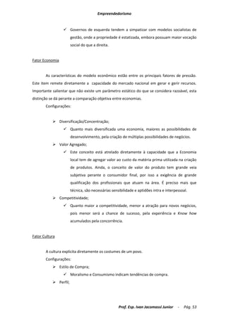 Empreendedorismo


                  Governos de esquerda tendem a simpatizar com modelos socialistas de
                       gestão, onde a propriedade é estatizada, embora possuam maior vocação
                       social do que a direita.


Fator Economia


       As características do modelo econômico estão entre os principais fatores de pressão.
Este item remete diretamente a capacidade do mercado nacional em gerar e gerir recursos.
Importante salientar que não existe um parâmetro estático do que se considera razoável, esta
distinção se dá perante a comparação objetiva entre economias.
       Configurações:


            Diversificação/Concentração;
                  Quanto mais diversificada uma economia, maiores as possibilidades de
                       desenvolvimento, pela criação de múltiplas possibilidades de negócios.
            Valor Agregado;
                  Este conceito está atrelado diretamente à capacidade que a Economia
                       local tem de agregar valor ao custo da matéria prima utilizada na criação
                       de produtos. Ainda, o conceito de valor do produto tem grande veia
                       subjetiva perante o consumidor final, por isso a exigência de grande
                       qualificação dos profissionais que atuam na área. É preciso mais que
                       técnica, são necessárias sensibilidade e aptidões intra e interpessoal.
            Competitividade;
                  Quanto maior a competitividade, menor a atração para novos negócios,
                       pois menor será a chance de sucesso, pela experiência e Know how
                       acumulados pela concorrência.


Fator Cultura


       A cultura explicita diretamente os costumes de um povo.
       Configurações:
            Estilo de Compra;
                  Moralismo e Consumismo indicam tendências de compra.
            Perfil;




                                                    Prof. Esp. Ivan Jacomassi Junior    -   Pág. 53
 