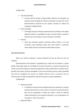 Empreendedorismo


       Configurações:


              Tipo de Colonização;
                   A forma como foi iniciada a nação também influencia sua formação, por
                      exemplo, países derivados de colônias extrativistas em geral têm menos
                      desenvolvimento industrial do que aqueles oriundos de colônias de
                      ocupação e estabelecimento.
              Povos de Origem;
                   A formação dos povos influencia sobremaneira esta temática. Pela origem
                      podemos projetar seu paradigma de ação. Os povos tendem a preservar
                      elementos de sua formação, como por exemplo, a xenofobia.
              Guerras;
                   Povos que enfrentam grandes confrontos bélicos tendem a ser mais
                      resistentes contra profundos abalos, bem como tendem a apresentar
                      maior coesão social em momentos de adversidade nacional.


Fator Sócio-Financeiro


       Neste caso estamos avaliando a riqueza disponível do país do ponto de vista do
indivíduo.
       Desenvolvimento está atrelado à capacidade que a nação tem de distribuir a riqueza
gerada. Toda nação, pobre ou rica dispõe de recursos financeiros, um aspecto importante que
mostra seu nível de evolução é a desconcentração desta renda, equilibrando as camadas sociais,
gerando mais riqueza, de forma homogênea. É claro que não falamos aqui em utopia, igualdade
total não foi conseguida nem mesmo em modelos extremos como o comunista, mas nos
referimos aqui a criação de qualidade de vida de forma geral à camada trabalhadora.
       Configurações:


              Riqueza per Capita;
                   A medição da riqueza de forma absoluta pode não representar o real grau
                      de desenvolvimento de um povo, deve-se monitorar concomitantemente,
                      para fins de comparação, os valores per capita. A renda do indivíduo
                      reflete diretamente no seu potencial aquisitivo e, por conseqüência, em
                      seu papel na “roda” da economia.
              Oferta de Crédito;



                                                 Prof. Esp. Ivan Jacomassi Junior     -   Pág. 55
 