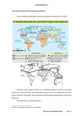 Empreendedorismo


Tema para discussão: “Divisão da Riqueza no Mundo”


       Cita-se a polêmica classificação econômica dos países em hemisférios Sul e Norte18.




       Através do mapa, podemos inferir que a combinação positiva dos fatores de pressão
encontra-se melhor distribuída no hemisfério Norte do que no Sul. Esta situação deve-se, dentre
outras, à questão “colonização”, fator de pressão inicial da nação que desencadeia a maior parte
dos outros.
       Você concorda com a afirmação acima ?



18 Fonte: http://www.cocemfoco.co.cc/?m=201003.

                                                  Prof. Esp. Ivan Jacomassi Junior   -   Pág. 57
 