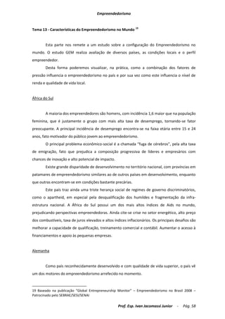 Empreendedorismo


Tema 13 - Características do Empreendedorismo no Mundo 19


        Esta parte nos remete a um estudo sobre a configuração do Empreendedorismo no
mundo. O estudo GEM realiza avaliação de diversos países, as condições locais e o perfil
empreendedor.
        Desta forma poderemos visualizar, na prática, como a combinação dos fatores de
pressão influencia o empreendedorismo no país e por sua vez como este influencia o nível de
renda e qualidade de vida local.


África do Sul


        A maioria dos empreendedores são homens, com incidência 1,6 maior que na população
feminina, que é justamente o grupo com mais alta taxa de desemprego, tornando-se fator
preocupante. A principal incidência de desemprego encontra-se na faixa etária entre 15 e 24
anos, fato motivador do público jovem ao empreendedorismo.
        O principal problema econômico-social é a chamada “fuga de cérebros”, pela alta taxa
de emigração, fato que prejudica a composição progressiva de líderes e empresários com
chances de inovação e alto potencial de impacto.
        Existe grande disparidade de desenvolvimento no território nacional, com províncias em
patamares de empreendedorismo similares ao de outros países em desenvolvimento, enquanto
que outras encontram-se em condições bastante precárias.
        Este país traz ainda uma triste herança social de regimes de governo discriminatórios,
como o apartheid, em especial pela desqualificação dos humildes e fragmentação da infra-
estrutura nacional. A África do Sul possui um dos mais altos índices de Aids no mundo,
prejudicando perspectivas empreendedoras. Ainda cite-se crise no setor energético, alto preço
dos combustíveis, taxa de juros elevados e altos índices inflacionários. Os principais desafios são
melhorar a capacidade de qualificação, treinamento comercial e contábil. Aumentar o acesso à
financiamentos e apoio às pequenas empresas.


Alemanha


        Como país reconhecidamente desenvolvido e com qualidade de vida superior, o país vê
um dos motores do empreendedorismo arrefecido no momento.



19 Baseado na publicação “Global Entrepreneurship Monitor” – Empreendedorismo no Brasil 2008 –
Patrocinado pelo SEBRAE/SESI/SENAI

                                                    Prof. Esp. Ivan Jacomassi Junior   -   Pág. 58
 