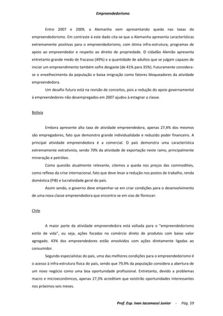 Empreendedorismo


          Entre 2007 e 2009, a Alemanha vem apresentando queda nas taxas de
empreendedorismo. Em contraste à este dado cita-se que a Alemanha apresenta características
extremamente positivas para o empreendedorismo, com ótima infra-estrutura, programas de
apoio ao empreendedor e respeito ao direito de propriedade. O cidadão Alemão apresenta
entretanto grande medo de fracasso (49%) e a quantidade de adultos que se julgam capazes de
iniciar um empreendimento também sofre desgaste (de 41% para 35%). Futuramente considera-
se o envelhecimento da população e baixa imigração como fatores bloqueadores da atividade
empreendedora.
          Um desafio futuro está na revisão de conceitos, pois a redução do apoio governamental
à empreendedores não desempregados em 2007 ajudou à estagnar a classe.


Bolívia


          Embora apresente alta taxa de atividade empreendedora, apenas 27,4% dos mesmos
são empregadores, fato que demonstra grande individualidade e reduzido poder financeiro. A
principal atividade empreendedora é a comercial. O país demonstra uma característica
extremamente extrativista, sendo 70% da atividade de exportação neste ramo, principalmente
mineração e petróleo.
          Como questão atualmente relevante, citemos a queda nos preços das commodities,
como reflexo da crise internacional, fato que deve levar a redução nos postos de trabalho, renda
doméstica (PIB) e lucratividade geral do país.
          Assim sendo, o governo deve empenhar-se em criar condições para o desenvolvimento
de uma nova classe empreendedora que encontra-se em vias de florescer.


Chile


          A maior parte da atividade empreendedora está voltada para o “empreendedorismo
estilo de vida”, ou seja, ações focadas no comércio direto de produtos com baixo valor
agregado. 43% dos empreendedores estão envolvidos com ações diretamente ligadas ao
consumidor.
          Segundo especialistas do país, uma das melhores condições para o empreendedorismo é
o acesso à infra-estrutura física do país, sendo que 79,9% da população considera a abertura de
um novo negócio como uma boa oportunidade profissional. Entretanto, devido a problemas
macro e microeconômicos, apenas 27,3% acreditam que existirão oportunidades interessantes
nos próximos seis meses.



                                                   Prof. Esp. Ivan Jacomassi Junior   -   Pág. 59
 