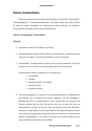 Empreendedorismo



Parte 01 – Evolução Histórica


       Nesta parte estaremos posicionando o discente quanto ao conceito de “Empreendedor”,
“Empreendedorismo” e “Intra-Empreendedorismo”, para depois realizar uma análise histórica
do objeto de estudo, entendendo seu reconhecimento pelos estudiosos, sua evolução e
compreendendo seu papel e postura frente à sociedade atual.


Tema 02 - Conceitualização: “Empreendedor”;


Definições:


      Empreender: Intentar, levar à efeito, dar princípio;


      Empreendedorismo: Designa estudos relativos ao Empreendedor, seu perfil profissional
       e pessoal, suas origens, seu sistema de atividades e universo de atuação.


      Empreendedor: “O Empreendedor é aquele que faz as coisas acontecerem, se antecipa
       aos fatos e tem uma visão futura da organização” (José Carlos Assis Dornelas).


       “Empreendedor” qualifica o indivíduo com características de:
                  Pró-atividade;
                  Inovação;
                  Dedicação à gestão e ao trabalho;
                  Visão de mercado;
                  Geração de riquezas.


      Intra-Empreendedorismo: O conceito de intra-empreendedorismo foi estabelecido há
       duas décadas, mas as empresas não estavam dispostas a dar aos empregados a
       liberdade para criar e, conseqüentemente, errar e oferecer-lhes um orçamento para
       financiar inovação. Além do mais, não queriam arcar com os custos dos erros que
       inevitavelmente acontecem no percurso. Hoje esse conceito já está muito difundido e
       valorizado nas organizações. O intra-empreendedorismo (intrapreneuring) é um sistema
       para acelerar as inovações dentro de grandes empresas, através do uso melhor dos seus
       talentos empreendedores. É um sistema que oferece uma maneira saudável para se
       reagir aos desafios empresariais do novo milênio.


                                                    Prof. Esp. Ivan Jacomassi Junior    -   Pág. 6
 