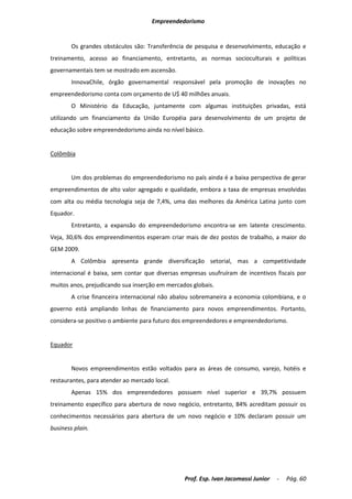 Empreendedorismo


        Os grandes obstáculos são: Transferência de pesquisa e desenvolvimento, educação e
treinamento, acesso ao financiamento, entretanto, as normas socioculturais e políticas
governamentais tem se mostrado em ascensão.
        InnovaChile, órgão governamental responsável pela promoção de inovações no
empreendedorismo conta com orçamento de U$ 40 milhões anuais.
        O Ministério da Educação, juntamente com algumas instituições privadas, está
utilizando um financiamento da União Européia para desenvolvimento de um projeto de
educação sobre empreendedorismo ainda no nível básico.


Colômbia


        Um dos problemas do empreendedorismo no país ainda é a baixa perspectiva de gerar
empreendimentos de alto valor agregado e qualidade, embora a taxa de empresas envolvidas
com alta ou média tecnologia seja de 7,4%, uma das melhores da América Latina junto com
Equador.
        Entretanto, a expansão do empreendedorismo encontra-se em latente crescimento.
Veja, 30,6% dos empreendimentos esperam criar mais de dez postos de trabalho, a maior do
GEM 2009.
        A Colômbia apresenta grande diversificação setorial, mas a competitividade
internacional é baixa, sem contar que diversas empresas usufruíram de incentivos fiscais por
muitos anos, prejudicando sua inserção em mercados globais.
        A crise financeira internacional não abalou sobremaneira a economia colombiana, e o
governo está ampliando linhas de financiamento para novos empreendimentos. Portanto,
considera-se positivo o ambiente para futuro dos empreendedores e empreendedorismo.


Equador


        Novos empreendimentos estão voltados para as áreas de consumo, varejo, hotéis e
restaurantes, para atender ao mercado local.
        Apenas 15% dos empreendedores possuem nível superior e 39,7% possuem
treinamento específico para abertura de novo negócio, entretanto, 84% acreditam possuir os
conhecimentos necessários para abertura de um novo negócio e 10% declaram possuir um
business plain.




                                                Prof. Esp. Ivan Jacomassi Junior   -   Pág. 60
 