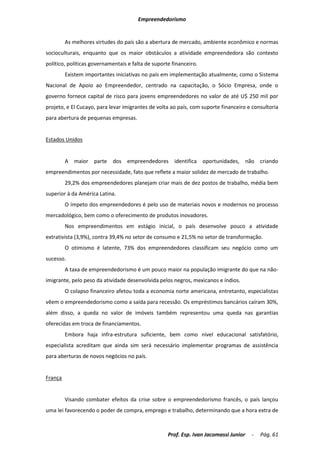 Empreendedorismo


         As melhores virtudes do país são a abertura de mercado, ambiente econômico e normas
socioculturais, enquanto que os maior obstáculos a atividade empreendedora são contexto
político, políticas governamentais e falta de suporte financeiro.
         Existem importantes iniciativas no país em implementação atualmente, como o Sistema
Nacional de Apoio ao Empreendedor, centrado na capacitação, o Sócio Empresa, onde o
governo fornece capital de risco para jovens empreendedores no valor de até U$ 250 mil por
projeto, e El Cucayo, para levar imigrantes de volta ao país, com suporte financeiro e consultoria
para abertura de pequenas empresas.


Estados Unidos


         A maior parte dos empreendedores identifica oportunidades, não criando
empreendimentos por necessidade, fato que reflete a maior solidez de mercado de trabalho.
         29,2% dos empreendedores planejam criar mais de dez postos de trabalho, média bem
superior à da América Latina.
         O ímpeto dos empreendedores é pelo uso de materiais novos e modernos no processo
mercadológico, bem como o oferecimento de produtos inovadores.
         Nos empreendimentos em estágio inicial, o país desenvolve pouco a atividade
extrativista (3,9%), contra 39,4% no setor de consumo e 21,5% no setor de transformação.
         O otimismo é latente, 73% dos empreendedores classificam seu negócio como um
sucesso.
         A taxa de empreendedorismo é um pouco maior na população imigrante do que na não-
imigrante, pelo peso da atividade desenvolvida pelos negros, mexicanos e índios.
         O colapso financeiro afetou toda a economia norte americana, entretanto, especialistas
vêem o empreendedorismo como a saída para recessão. Os empréstimos bancários caíram 30%,
além disso, a queda no valor de imóveis também representou uma queda nas garantias
oferecidas em troca de financiamentos.
         Embora haja infra-estrutura suficiente, bem como nível educacional satisfatório,
especialista acreditam que ainda sim será necessário implementar programas de assistência
para aberturas de novos negócios no país.


França


         Visando combater efeitos da crise sobre o empreendedorismo francês, o país lançou
uma lei favorecendo o poder de compra, emprego e trabalho, determinando que a hora extra de



                                                    Prof. Esp. Ivan Jacomassi Junior   -   Pág. 61
 