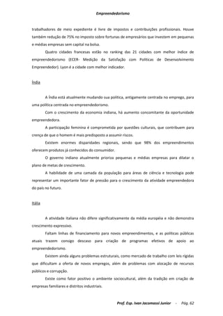 Empreendedorismo


trabalhadores de meio expediente é livre de impostos e contribuições profissionais. Houve
também redução de 75% no imposto sobre fortunas de empresários que investem em pequenas
e médias empresas sem capital na bolsa.
         Quatro cidades francesas estão no ranking das 21 cidades com melhor índice de
empreendedorismo (ECER- Medição da Satisfação com Políticas de Desenvolvimento
Empreendedor). Lyon é a cidade com melhor indicador.


Índia


         A Índia está atualmente mudando sua política, antigamente centrada no emprego, para
uma política centrada no empreendedorismo.
         Com o crescimento da economia indiana, há aumento concomitante da oportunidade
empreendedora.
         A participação feminina é comprometida por questões culturais, que contribuem para
crença de que o homem é mais predisposto a assumir riscos.
         Existem enormes disparidades regionais, sendo que 98% dos empreendimentos
oferecem produtos já conhecidos do consumidor.
         O governo indiano atualmente prioriza pequenas e médias empresas para dilatar o
plano de metas de crescimento.
         A habilidade de uma camada da população para áreas de ciência e tecnologia pode
representar um importante fator de pressão para o crescimento da atividade empreendedora
do país no futuro.


Itália


         A atividade italiana não difere significativamente da média européia e não demonstra
crescimento expressivo.
         Faltam linhas de financiamento para novos empreendimentos, e as políticas públicas
atuais trazem consigo descaso para criação de programas efetivos de apoio ao
empreendedorismo.
         Existem ainda alguns problemas estruturais, como mercado de trabalho com leis rígidas
que dificultam a oferta de novos empregos, além de problemas com alocação de recursos
públicos e corrupção.
         Existe como fator positivo o ambiente sociocultural, além da tradição em criação de
empresas familiares e distritos industriais.



                                                  Prof. Esp. Ivan Jacomassi Junior   -   Pág. 62
 