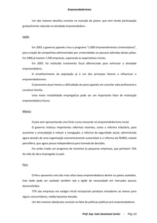 Empreendedorismo


         Um dos maiores desafios consiste na inserção do jovem, que vem tendo participação
gradualmente reduzida na atividade empreendedora.


Japão


         Em 2001 o governo japonês criou o programa “1.000 Empreendimentos Universitários”,
para criação de companhias administradas por universidades ou pessoas advindas destes pólos.
Em 2006 já haviam 1.590 empresas, superando as expectativas iniciais.
         Em 2007, foi instituído tratamento fiscal diferenciado para estimular a atividade
empreendedora.
         O envelhecimento da população já é um dos principais fatores a influenciar o
empreendedorismo.
         O panorama atual mostra a dificuldade do povo japonês em conciliar vida profissional e
constituir família.
         Uma maior instabilidade empregatícia pode ser um importante fator de motivação
empreendedora futura.


México


         O país vem apresentando uma forte curva crescente no empreendedorismo inicial.
         O governo instituiu importantes reformas recentes, como a reforma tributária, para
aumentar a arrecadação e reduzir a sonegação, a reforma da seguridade social, administrada
agora através de uma organização economicamente sustentável e a reforma da PEMEX, estatal
petrolífera, que agora possui independência para tomada de decisões.
         Foi ainda criado um programa de incentivo às pequenas empresas, que perfazem 72%
da mão de obra empregada no país.


Peru


         O Peru apresenta uma das mais altas taxas empreendedoras dentre os países avaliados.
Este dado pode ser avaliado também sob a égide da necessidade em mercados poucos
desenvolvidos.
         77% das empresas em estágio inicial incorporam produtos inovadores ao menos para
alguns consumidores, média bastante elevada.
         Um dos maiores obstáculos consiste na falta de políticas públicas pró-empreendedores.



                                                  Prof. Esp. Ivan Jacomassi Junior   -   Pág. 63
 