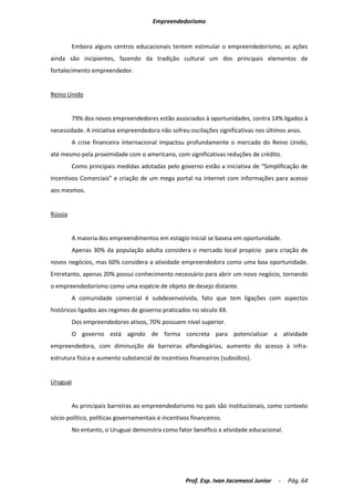 Empreendedorismo


         Embora alguns centros educacionais tentem estimular o empreendedorismo, as ações
ainda são incipientes, fazendo da tradição cultural um dos principais elementos de
fortalecimento empreendedor.


Reino Unido


         79% dos novos empreendedores estão associados à oportunidades, contra 14% ligados à
necessidade. A iniciativa empreendedora não sofreu oscilações significativas nos últimos anos.
         A crise financeira internacional impactou profundamente o mercado do Reino Unido,
até mesmo pela proximidade com o americano, com significativas reduções de crédito.
         Como principais medidas adotadas pelo governo estão a iniciativa de “Simplificação de
Incentivos Comerciais” e criação de um mega portal na internet com informações para acesso
aos mesmos.


Rússia


         A maioria dos empreendimentos em estágio inicial se baseia em oportunidade.
         Apenas 30% da população adulta considera o mercado local propício para criação de
novos negócios, mas 60% considera a atividade empreendedora como uma boa oportunidade.
Entretanto, apenas 20% possui conhecimento necessário para abrir um novo negócio, tornando
o empreendedorismo como uma espécie de objeto de desejo distante.
         A comunidade comercial é subdesenvolvida, fato que tem ligações com aspectos
históricos ligados aos regimes de governo praticados no século XX.
         Dos empreendedores ativos, 70% possuem nível superior.
         O governo está agindo de forma concreta para potencializar a atividade
empreendedora, com diminuição de barreiras alfandegárias, aumento do acesso à infra-
estrutura física e aumento substancial de incentivos financeiros (subsídios).


Uruguai


         As principais barreiras ao empreendedorismo no país são institucionais, como contexto
sócio-político, políticas governamentais e incentivos financeiros.
         No entanto, o Uruguai demonstra como fator benéfico a atividade educacional.




                                                    Prof. Esp. Ivan Jacomassi Junior   -   Pág. 64
 