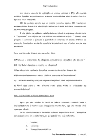 Empreendedorismo


        Um número crescente de instituições de ensino, institutos e ONGs vêm criando
ambiente favorável ao crescimento da atividade empreendedora, além de reduzir barreiras
típicas de países emergentes.
        60% da população acredita que um negócio é uma boa opção e 68% respeitam os
empreendedores. Apenas 30% da população declara que o temor do fracasso pode impedi-los
de abrir um novo negócio.
        O setor público e privado vem trabalhando juntos, criando programas de estímulo, como
o “Empreender”, com objetivo de criar cultura empreendedora no país. O objetivo deste
programa é aumentar a qualidade e quantidade de empresas em setores dinâmicos da
economia, financiando e prestando consultoria, principalmente nos primeiros anos de vida
empresarial.


Tema para Discussão: África do Sul x Alemanha x Rússia


1) Analisando as características dos três países, como você avalia a atuação do fator Governo ?

2) O Fator Cultura é positivo ou negativo nos três países ?

3) Fale sobre o Fator Localização Geográfica, comparando Alemanha e África do Sul.

4) Algum dos países demonstra foco na criação de uma Educação Empreendedora ?

5) O Fator História nestes países parece agir de forma positiva para o empreendedorismo ?

6) Como você avalia a infra estrutura nestes países frente às necessidades do
empreendedorismo ?


Tema para Discussão: Os Fatores de Pressão no Brasil


        Agora que você estudou os fatores de pressão (conjuntura nacional) sobre o
empreendedorismo e observou suas conseqüências mundo afora, faça uma reflexão sobre
nosso país, o Brasil.
        Em sua opinião, como estão distribuídos os fatores de pressão no Brasil ? Cite os prós e
contras dos mesmos em nosso território, e o que pode ser feito para melhorá-los.


                  I.    Governo;
                 II.    Economia;
                III.    Desenvolvimento Histórico;

                                                     Prof. Esp. Ivan Jacomassi Junior   -   Pág. 65
 