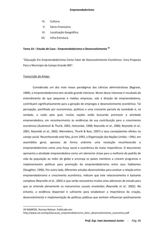 Empreendedorismo


               IV.       Cultura;
                V.       Sócio-Financeiro;
               VI.       Localização Geográfica;
              VII.       Infra-Estrutura.


Tema 14 – Estudo de Caso - Empreendedorismo e Desenvolvimento 20


“Educação Em Empreendedorismo Como Fator de Desenvolvimento Econômico: Uma Proposta
Para o Município de Campo Grande-MS”.


Transcrição do Artigo:


       Considerado um dos mais novos paradigmas das ciências administrativas (Bygrave,
1989), o empreendedorismo tem atraído grande interesse. Muito desse interesse é resultado do
entendimento de que pequenas e médias empresas, sob a direção de empreendedores,
contribuem significativamente para a geração de empregos e desenvolvimento econômico. Tal
percepção, partilhada por economistas, políticos e uma crescente parcela da sociedade é, na
verdade, a razão pela qual, muitas nações estão buscando promover a atividade
empreendedora, em reconhecimento às evidências de sua contribuição para o crescimento
econômico (Audretsch & Thurik, 2001; Holcombe, 1998; Reynolds et al., 2000; Reynolds et al.,
2001; Reynolds et al., 2002; Wennekers, Thurik & Buis, 1997) e seus conseqüentes efeitos no
campo social. Reconhecendo este fato, já em 1993, a Organização das Nações Unidas – ONU, em
assembléia   geral,      aprovou    de      forma   unânime    uma   resolução   reconhecendo     o
empreendedorismo como uma força social e econômica da maior importância. O documento
apresenta a atividade empreendedora como um elemento chave para a melhoria do padrão de
vida da população ao redor do globo e encoraja os países membros a criarem programas e
implementarem políticas para promoção do empreendedorismo entre seus habitantes
(Slaughter, 1996). Por outro lado, diferentes estudos desenvolvidos para analisar a relação entre
empreendedorismo e crescimento econômico, indicam que este relacionamento é bastante
complexo (Reynolds et al., 2001) e que serão necessários muitos anos adicionais de estudo para
que se entenda plenamente os mecanismos causais envolvidos (Reynolds et al., 2002). No
entanto, a evidência disponível é suficiente para estabelecer a importância da criação,
desenvolvimento e implementação de políticas públicas que venham influenciar positivamente



20 MAMEDE, Ronney Robson. Publicado em:
http://www.oei.es/etp/educacao_empreendedorismo_fator_desemvolvimento_economico.pdf

                                                      Prof. Esp. Ivan Jacomassi Junior   -   Pág. 66
 