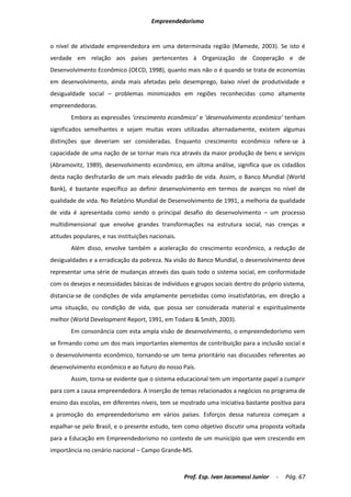 Empreendedorismo


o nível de atividade empreendedora em uma determinada região (Mamede, 2003). Se isto é
verdade em relação aos países pertencentes à Organização de Cooperação e de
Desenvolvimento Econômico (OECD, 1998), quanto mais não o é quando se trata de economias
em desenvolvimento, ainda mais afetadas pelo desemprego, baixo nível de produtividade e
desigualdade social – problemas minimizados em regiões reconhecidas como altamente
empreendedoras.
        Embora as expressões ‘crescimento econômico’ e ‘desenvolvimento econômico’ tenham
significados semelhantes e sejam muitas vezes utilizadas alternadamente, existem algumas
distinções que deveriam ser consideradas. Enquanto crescimento econômico refere-se à
capacidade de uma nação de se tornar mais rica através da maior produção de bens e serviços
(Abramovitz, 1989), desenvolvimento econômico, em última análise, significa que os cidadãos
desta nação desfrutarão de um mais elevado padrão de vida. Assim, o Banco Mundial (World
Bank), é bastante específico ao definir desenvolvimento em termos de avanços no nível de
qualidade de vida. No Relatório Mundial de Desenvolvimento de 1991, a melhoria da qualidade
de vida é apresentada como sendo o principal desafio do desenvolvimento – um processo
multidimensional que envolve grandes transformações na estrutura social, nas crenças e
atitudes populares, e nas instituições nacionais.
        Além disso, envolve também a aceleração do crescimento econômico, a redução de
desigualdades e a erradicação da pobreza. Na visão do Banco Mundial, o desenvolvimento deve
representar uma série de mudanças através das quais todo o sistema social, em conformidade
com os desejos e necessidades básicas de indivíduos e grupos sociais dentro do próprio sistema,
distancia-se de condições de vida amplamente percebidas como insatisfatórias, em direção a
uma situação, ou condição de vida, que possa ser considerada material e espiritualmente
melhor (World Development Report, 1991, em Todaro & Smith, 2003).
        Em consonância com esta ampla visão de desenvolvimento, o empreendedorismo vem
se firmando como um dos mais importantes elementos de contribuição para a inclusão social e
o desenvolvimento econômico, tornando-se um tema prioritário nas discussões referentes ao
desenvolvimento econômico e ao futuro do nosso País.
        Assim, torna-se evidente que o sistema educacional tem um importante papel a cumprir
para com a causa empreendedora. A inserção de temas relacionados a negócios no programa de
ensino das escolas, em diferentes níveis, tem se mostrado uma iniciativa bastante positiva para
a promoção do empreendedorismo em vários países. Esforços dessa natureza começam a
espalhar-se pelo Brasil, e o presente estudo, tem como objetivo discutir uma proposta voltada
para a Educação em Empreendedorismo no contexto de um município que vem crescendo em
importância no cenário nacional – Campo Grande-MS.



                                                    Prof. Esp. Ivan Jacomassi Junior   -   Pág. 67
 