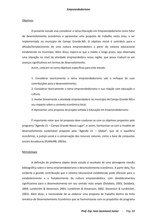 Empreendedorismo


Objetivos


       O presente estudo visa considerar o tema Educação em Empreendedorismo como fator
de desenvolvimento econômico e apresentar uma proposta de trabalho nesta área, a ser
implementada no município de Campo Grande-MS. O objetivo inicial é contribuir para a
difusão/fortalecimento de uma cultura empreendedora a partir do sistema educacional
estabelecido no município. Além disso, espera-se que a médio e longo prazo, seja observada
uma elevação no nível de atividade empreendedora nessa região, que possa traduzir-se em
avanços significativos em termos de desenvolvimento.
       Assim, colocam-se como objetivos específicos para este estudo:


       1. Considerar teoricamente o tema empreendedorismo sob o enfoque de suas
       contribuições para o desenvolvimento;
       2. Considerar teoricamente o tema empreendedorismo e sua relação com educação e
       cultura;
       3. Avaliar brevemente a atividade empreendedora no município de Campo Grande-MS e
       seu impacto sobre o contexto econômico local;
       4. Apresentar uma proposta de projeto voltada à Educação em Empreendedorismo.


       É importante notar que tal proposta deve coadunar-se com os objetivos propostos pelo
programa “Agenda 21 – Campo Grande Nosso Lugar”, e assim, harmonizar-se com o modelo de
desenvolvimento sustentável proposto pela “Agenda 21 – Global”, que vê o equilíbrio
econômico, a justiça social e a conservação dos recursos naturais, como a base de conquistas
sociais duradouras (PLANURB, 2003a).


Metodologia


       A definição do problema objeto deste estudo é resultado de uma abrangente revisão
bibliográfica sobre o tema empreendedorismo e desenvolvimento econômico. A partir dela, fica
evidente a grande contribuição que o sistema educacional estabelecido pode oferecer para o
estabelecimento e o fortalecimento da cultura empreendedora, com desdobramentos
significativos para o desenvolvimento em seu sentido mais amplo (Dolabela, 2003; Dolabela,
2004; Lundström & Stevenson, 2001; Lundström & Stevenson, 2002; Stevenson & Lundström,
2001). Além disso, a necessidade de se elaborar uma proposta de trabalho dentro da linha
temática de Desenvolvimento Econômico que se harmonizasse com os propósitos do programa



                                                Prof. Esp. Ivan Jacomassi Junior   -   Pág. 68
 