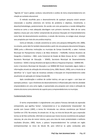 Empreendedorismo


“Agenda 21” local e global, conduziu naturalmente à análise do tema empreendedorismo em
relação ao contexto educacional.
       O método escolhido para o desenvolvimento de qualquer pesquisa estará sempre
relacionado a escolhas anteriores em termos de problema e objetivos, inicialmente, e
desenho/metodologia, posteriormente. De acordo com esta perspectiva a revisão bibliográfica
mostrou-se como a mais adequada abordagem num primeiro momento. Além de ter como
objetivo a busca por uma melhor compreensão do processo Educação em Empreendedorismo
como fator de desenvolvimento econômico, o estudo não tenciona, no estágio atual, alcançar
seus propósitos por meio de uma análise empírica.
       Como já indicado, o estudo caracteriza-se como uma pesquisa bibliográfica (Gil, 2000),
no entanto, parte dele foi também desenvolvida a partir de uma pesquisa documental (Vergara,
2004) junto a diferentes instituições no município de Campo Grande-MS, a saber: Instituto
Municipal de Planejamento Urbano e de Meio Ambiente – PLANURB, Instituto Brasileiro de
Geografia e Estatística – IBGE, Junta Comercial do Estado de Mato Grosso do Sul – JUCEMS,
Secretaria Municipal de Educação – SEMED, Secretaria Municipal de Desenvolvimento
Econômico – SEDEC e Serviço Brasileiro de Apoio às Micro e Pequenas Empresas – SEBRAE-MS.
Junto à Secretaria Municipal de Educação e ao SEBRAE-MS foram levantados alguns dados e
informações através da utilização de entrevistas (Lima, 2004; Roesch, 1999), com o intuito de se
identificar ‘se’ e ‘quais’ tipos de iniciativas voltadas à Educação em Empreendedorismo estão
atualmente em aplicação em Campo Grande-MS.
       Após considerações e análises de caráter teórico, em que se sugere – com base em
exemplos práticos – que o fenômeno do desenvolvimento é influenciado pelo nível de atividade
empreendedora em uma certa região, é apresentada uma proposta com vistas à utilização do
sistema de ensino como elemento de suporte para o empreendedorismo no município.


Fundamentação Teórica


       O termo empreendedor é originalmente uma palavra francesa derivada da expressão
entreprendre, que significa ‘tentar’, ‘comprometer-se a’ ou simplesmente ‘empreender’. De
acordo com Casson (1987), o termo foi introduzido nas ciências econômicas por Richard
Cantillon em 1755. No entanto, foi através de J. B. Say, no início do Século XIX, que a expressão
tornou-se de fato conhecida, referindo-se à pessoa que movia recursos econômicos de qualquer
natureza, de uma área de menor retorno, para uma área de maior produtividade e melhores
resultados (Drucker, 1985). Assim, a palavra ‘empreendedorismo’ foi cunhada em inglês
(entrepreneurship) no inicio do Século XX, para referir-se às ações conduzidas pelo



                                                    Prof. Esp. Ivan Jacomassi Junior   -   Pág. 69
 