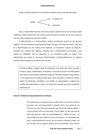 Empreendedorismo


       Ainda, a visão do capital em uma economia moderna sofreu profundas alterações.


                                                       Financeiro ($)
                       Capital
                                                       Intelectual


       Veja, o empreendedor muitas vezes possui pouco capital financeiro, mas maciço capital
intelectual. Empreendedorismo, sob o prisma social está além do simples ato de criar empresas,
está vinculado à geração de valor para a nação.
       O Administrador e o Empreendedor, embora semelhantes quanto ao ato de gerir
negócios, não se confundem enquanto personagens atuantes no mundo econômico, pelo fato
de a Administração ser uma Ciência Social Aplicada, um verdadeiro conjunto de técnicas e
métodos para melhoria dos negócios, enquanto que o Empreendedor corresponde a uma
espécie de habilidade, nata ou adquirida, ou um verdadeiro estado de espírito, mas
relembrando que ambas se encontram (Administração e Empreendedorismo) no objetivo
comum do desenvolvimento econômico do mercado.



        “O empreendedor é alguém capaz de desenvolver uma visão, deve saber persuadir
        terceiros, sócios, colaboradores, investidores, convencê-los de que sua visão poderá
        levar todos a uma situação confortável no futuro. Utilizando energia e perseverança,
        e uma grande dose de paixão constrói algo a partir do nada e continua em frente,
        apesar de obstáculos, armadilhas e da solidão. O empreendedor é alguém que
        acredita que pode colocar a sorte a seu favor, por entender que ela é produto de
        trabalho duro”.



Tema 03 - História do Empreendedorismo no Mundo


                  “Se considerarmos a evolução humana, pode-se dizer que o homem primitivo
                  já possuía uma veia empreendedora. Naquela época, para sobreviver era
                  necessário construir diversas ferramentas que tinham por objetivo agilizar a
                  caça de animais. Para se ter uma idéia, o Homo Habilis, um dos ancestrais da
                  atual raça humana, surgiu há aproximadamente 2 milhões de anos, e já
                  possuía hábitos de caça. Milhares de anos se passaram e um importante salto
                  para o empreendedorismo ocorreu com as grandes civilizações antigas. Um
                  bom exemplo são os egípcios, famosos por suas pirâmides. Para construir


                                                   Prof. Esp. Ivan Jacomassi Junior    -   Pág. 7
 
