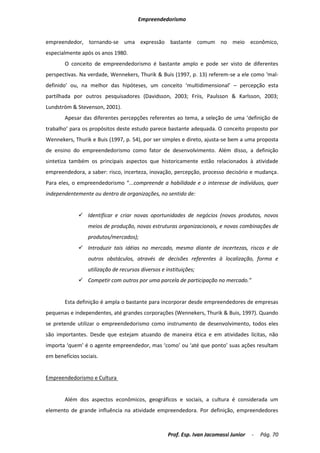 Empreendedorismo


empreendedor, tornando-se uma expressão bastante comum no meio econômico,
especialmente após os anos 1980.
        O conceito de empreendedorismo é bastante amplo e pode ser visto de diferentes
perspectivas. Na verdade, Wennekers, Thurik & Buis (1997, p. 13) referem-se a ele como ‘mal-
definido’ ou, na melhor das hipóteses, um conceito ‘multidimensional’ – percepção esta
partilhada por outros pesquisadores (Davidsson, 2003; Friis, Paulsson & Karlsson, 2003;
Lundström & Stevenson, 2001).
        Apesar das diferentes percepções referentes ao tema, a seleção de uma ‘definição de
trabalho’ para os propósitos deste estudo parece bastante adequada. O conceito proposto por
Wennekers, Thurik e Buis (1997, p. 54), por ser simples e direto, ajusta-se bem a uma proposta
de ensino do empreendedorismo como fator de desenvolvimento. Além disso, a definição
sintetiza também os principais aspectos que historicamente estão relacionados à atividade
empreendedora, a saber: risco, incerteza, inovação, percepção, processo decisório e mudança.
Para eles, o empreendedorismo “...compreende a habilidade e o interesse de indivíduos, quer
independentemente ou dentro de organizações, no sentido de:


              Identificar e criar novas oportunidades de negócios (novos produtos, novos
                 meios de produção, novas estruturas organizacionais, e novas combinações de
                 produtos/mercados);
              Introduzir tais idéias no mercado, mesmo diante de incertezas, riscos e de
                 outros obstáculos, através de decisões referentes à localização, forma e
                 utilização de recursos diversos e instituições;
              Competir com outros por uma parcela de participação no mercado.”


        Esta definição é ampla o bastante para incorporar desde empreendedores de empresas
pequenas e independentes, até grandes corporações (Wennekers, Thurik & Buis, 1997). Quando
se pretende utilizar o empreendedorismo como instrumento de desenvolvimento, todos eles
são importantes. Desde que estejam atuando de maneira ética e em atividades lícitas, não
importa ‘quem’ é o agente empreendedor, mas ‘como’ ou ‘até que ponto’ suas ações resultam
em benefícios sociais.


Empreendedorismo e Cultura


        Além dos aspectos econômicos, geográficos e sociais, a cultura é considerada um
elemento de grande influência na atividade empreendedora. Por definição, empreendedores



                                                    Prof. Esp. Ivan Jacomassi Junior   -   Pág. 70
 