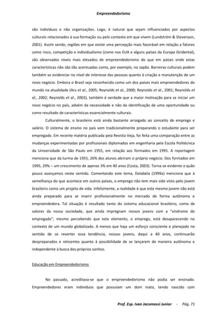 Empreendedorismo


são indivíduos e não organizações. Logo, é natural que sejam influenciados por aspectos
culturais relacionados à sua formação ou pelo contexto em que vivem (Lundström & Stevenson,
2001). Assim sendo, regiões em que existe uma percepção mais favorável em relação a fatores
como risco, competição e individualismo (como nos EUA e alguns países da Europa Ocidental),
são observados níveis mais elevados de empreendedorismo do que em países onde estas
características não são tão acentuadas como, por exemplo, no Japão. Barreiras culturais podem
também se evidenciar no nível de interesse das pessoas quanto à criação e manutenção de um
novo negócio. Embora o Brasil seja reconhecido como um dos países mais empreendedores do
mundo na atualidade (Acs et al., 2005; Reynolds et al., 2000; Reynolds et al., 2001; Reynolds et
al., 2002; Reynolds et al., 2003), também é verdade que a maior motivação para se iniciar um
novo negócio no país, advém da necessidade e não da identificação de uma oportunidade ou
como resultado de características essencialmente culturais.
       Culturalmente, o brasileiro está ainda bastante arraigado ao conceito de emprego e
salário. O sistema de ensino no país vem tradicionalmente preparando o estudante para ser
empregado. Em recente matéria publicada pela Revista Veja, foi feita uma comparação entre as
mudanças experimentadas por profissionais diplomados em engenharia pela Escola Politécnica
da Universidade de São Paulo em 1955, em relação aos formados em 1995. A reportagem
menciona que da turma de 1955, 26% dos alunos abriram o próprio negócio. Dos formados em
1995, 29% – um crescimento de apenas 3% em 40 anos (Costa, 2003). Torna-se evidente o quão
pouco avançamos neste sentido. Comentando este tema, Dolabela (1999a) menciona que à
semelhança do que acontece em outros países, o emprego não tem mais sido visto pelo jovem
brasileiro como um projeto de vida. Infelizmente, a realidade é que este mesmo jovem não está
ainda preparado para se inserir profissionalmente no mercado de forma autônoma e
empreendedora. Tal situação é resultado tanto do sistema educacional brasileiro, como de
valores da nossa sociedade, que ainda impregnam nossos jovens com a “síndrome do
empregado”, mesmo percebendo que este elemento, o emprego, está desaparecendo no
contexto de um mundo globalizado. A menos que haja um esforço consciente e planejado no
sentido de se reverter essa tendência, nossos jovens, daqui a 40 anos, continuarão
despreparados e reticentes quanto à possibilidade de se lançarem de maneira autônoma e
independente à busca dos próprios sonhos.


Educação em Empreendedorismo


       No passado, acreditava-se que o empreendedorismo não podia ser ensinado.
Empreendedores eram indivíduos que possuíam um dom inato, tendo nascido com



                                                  Prof. Esp. Ivan Jacomassi Junior   -   Pág. 71
 