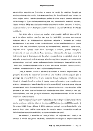 Empreendedorismo


características especiais que favoreciam o sucesso no mundo dos negócios. Contudo, os
resultados de diferentes estudos desenvolvidos ao longo das duas últimas décadas, indicam em
outra direção: embora características pessoais possam facilitar a atuação individual à frente de
um novo negócio, o processo empreendedor pode, sim, ser ensinado e aprendido (Dolabela,
1999b; Dornelas, 2001). O sucesso dependerá de vários fatores internos e externos ao negócio,
das características pessoais do empreendedor, bem como de sua postura frente aos desafios do
quotidiano.
        Além disso, sabe-se também que a cultura empreendedora pode ser desenvolvida a
partir de ações e políticas específicas para este fim. Saini (2001), menciona que uma das
questões básicas do desenvolvimento econômico refere-se à promoção do espírito
empreendedor na sociedade. Países subdesenvolvidos ou em desenvolvimento não podem
subsistir sem uma considerável população de empreendedores, dispostos a correr riscos,
implantar novos negócios, adotar novas tecnologias e competir, gerando empregos e
crescimento em suas comunidades. Neste contexto, é interessante notar que o mais forte
instrumento para o desenvolvimento da cultura empreendedora na sociedade ainda é a
educação, e quanto mais cedo se começar a inculcar nos jovens, os valores e o pensamento
empreendedor, tanto mais efetivos serão os resultados. Como sustenta Dolabela (2003, p. 15),
“a educação empreendedora deve começar na mais tenra idade, porque diz respeito à cultura,
que tem o poder de induzir ou de inibir a capacidade empreendedora.”
        Como já indicado, a inserção de temas relacionados à atividade empreendedora no
programa de ensino das escolas tem se mostrado uma iniciativa bastante adequada para a
promoção do empreendedorismo. Há uma percepção de que muito pode ser feito nos anos
iniciais de educação formal, no sentido de inculcar e desenvolver valores empreendedores nas
crianças e adolescentes. Segundo Lundström & Stevenson (2002), programas desta natureza
atendem a pelo menos duas necessidades: a) o fortalecimento da cultura empreendedora; e b) a
preparação dos jovens para as transformações no mercado de trabalho – mudanças estas que,
inevitavelmente, farão com que algum aspecto do empreendedorismo seja incluído à futura
experiência profissional deles.
        Os primeiros esforços para a introdução da Educação em Empreendedorismo no sistema
escolar americano e britânico datam do fim dos anos 1970 e início dos anos 1980 (Lundström &
Stevenson, 2002). Desde a década de 1990, programas nacionais vêm sendo conduzidos pelo
governo destes países e várias outras nações têm também seguido este caminho, através da
implantação de programas semelhantes no ensino fundamental e médio.
        Na Dinamarca, o Ministério da Educação lançou um programa com a intenção de
oferecer a 30–40% dos jovens estudantes, treinamento em relação ao empreendedorismo



                                                  Prof. Esp. Ivan Jacomassi Junior   -   Pág. 72
 