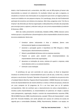 Empreendedorismo


desde o nível fundamental até o universitário. Até 2001, mais de 200 projetos já haviam sido
desenvolvidos ou estavam em andamento. Os resultados indicam que após o programa, os
estudantes se mostram mais interessados em se prepararem para terem um negócio próprio ou
mesmo em trabalhar em uma pequena empresa. Em Luxemburgo, alunos do nível fundamental
participam de encontros com diretores de empresas. Além disso, programas como “Um Dia na
Empresa” são oferecidos por diversas organizações e vídeos/desenhos animados são preparados
para encorajar jovens a optarem, ainda bem cedo, por uma carreira empreendedora (Lundström
& Stevenson, 2002).
       Além das razões previamente consideradas, Dolabela (1999a; 1999b) relaciona outros
motivos que por si só justificariam a disseminação da cultura empreendedora através do sistema
de ensino estabelecido. Dentre eles:


              Fortalecer valores relacionados à ética e cidadania, fatores estes
                 intrinsecamente ligados ao empreendedorismo;
              Aumentar a percepção quanto à importância da PME (Pequena e Média
                 Empresa) para o desenvolvimento econômico;
              Reduzir a possibilidade de fracasso entre as empresas nascentes;
              Preparar     os   jovens    para   atuarem     como   intraempreendedores     (ou
                 empreendedores dentro das organizações);
              Aproximar as instituições de ensino, sistemas de suporte e empresas, ainda
                 muito distantes entre si, no contexto brasileiro;
              Estimular a auto-realização.


       À semelhança do que vem ocorrendo em outros países, no Brasil já despontam
iniciativas no sentido de levar o empreendedorismo para a sala de aula, e ainda mais, a sala de
aula para a casa do aluno. O projeto “Aprender a Empreender”, resultado de uma parceria entre
a Fundação Roberto Marinho, Programa Brasil Empreendedor e SEBRAE Nacional, tem levado o
ensino do empreendedorismo de maneira dinâmica e criativa a milhares de pessoas, através de
um curso composto de 10 programas de TV e um livro texto com os 10 capítulos
correspondentes. Além de contribuir para o desenvolvimento da cultura empreendedora, a
iniciativa auxilia empreendedores, ou empreendedores em potencial, em relação a aspectos
como planejamento, organização, direção e controle dos empreendimentos nascentes (FRM,
PBE & SEBRAE Nacional, 2000). Semelhantemente, o projeto “Oficina do Empreendedor”, criado
pelo Prof. Fernando Dolabela, vem sendo aplicado com sucesso em centenas de escolas de
segundo grau e universidades (Dolabela, 1999a). Recentemente, Dolabela e sua equipe, em



                                                   Prof. Esp. Ivan Jacomassi Junior   -   Pág. 73
 