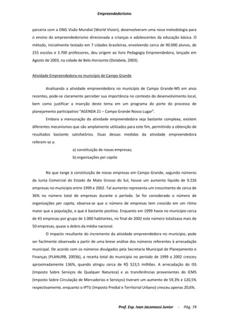 Empreendedorismo


parceria com a ONG Visão Mundial (World Vision), desenvolveram uma nova metodologia para
o ensino do empreendedorismo direcionada a crianças e adolescentes da educação básica. O
método, inicialmente testado em 7 cidades brasileiras, envolvendo cerca de 90.000 alunos, de
255 escolas e 3.700 professores, deu origem ao livro Pedagogia Empreendedora, lançado em
Agosto de 2003, na cidade de Belo Horizonte (Dolabela, 2003).


Atividade Empreendedora no município de Campo Grande


       Analisando a atividade empreendedora no município de Campo Grande-MS em anos
recentes, pode-se claramente perceber sua importância no contexto do desenvolvimento local,
bem como justificar a inserção deste tema em um programa do porte do processo de
planejamento participativo “AGENDA 21 – Campo Grande Nosso Lugar”.
       Embora a mensuração da atividade empreendedora seja bastante complexa, existem
diferentes mecanismos que são amplamente utilizados para este fim, permitindo a obtenção de
resultados bastante satisfatórios. Duas dessas medidas da atividade empreendedora
referem-se a:
                       a) constituição de novas empresas;
                       b) organizações per capita


       No que tange à constituição de novas empresas em Campo Grande, segundo números
da Junta Comercial do Estado de Mato Grosso do Sul, houve um aumento líquido de 9.226
empresas no município entre 1999 e 2002. Tal aumento representa um crescimento de cerca de
36% no número total de empresas durante o período. Se for considerado o número de
organizações per capita, observa-se que o número de empresas tem crescido em um ritmo
maior que a população, o que é bastante positivo. Enquanto em 1999 havia no município cerca
de 43 empresas por grupo de 1.000 habitantes, no final de 2002 este número totalizava mais de
50 empresas, quase o dobro da média nacional.
       O impacto resultante do incremento da atividade empreendedora no município, pode
ser facilmente observado a partir de uma breve análise dos números referentes à arrecadação
municipal. De acordo com os números divulgados pela Secretaria Municipal de Planejamento e
Finanças (PLANURB, 2003b), a receita total do município no período de 1999 a 2002 cresceu
aproximadamente 136%, quando atingiu cerca de R$ 523,5 milhões. A arrecadação do ISS
(Imposto Sobre Serviços de Qualquer Natureza) e as transferências provenientes do ICMS
(Imposto Sobre Circulação de Mercadorias e Serviços) tiveram um aumento de 59,3% e 120,5%
respectivamente, enquanto o IPTU (Imposto Predial e Territorial Urbano) cresceu apenas 20,6%.



                                                    Prof. Esp. Ivan Jacomassi Junior   -   Pág. 74
 