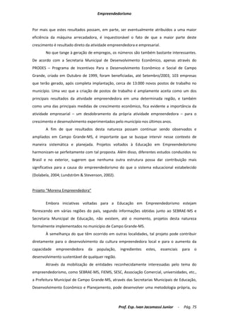 Empreendedorismo


Por mais que estes resultados possam, em parte, ser eventualmente atribuídos a uma maior
eficiência da máquina arrecadadora, é inquestionável o fato de que a maior parte deste
crescimento é resultado direto da atividade empreendedora e empresarial.
       No que tange à geração de empregos, os números são também bastante interessantes.
De acordo com a Secretaria Municipal de Desenvolvimento Econômico, apenas através do
PRODES – Programa de Incentivos Para o Desenvolvimento Econômico e Social de Campo
Grande, criado em Outubro de 1999, foram beneficiadas, até Setembro/2003, 103 empresas
que terão gerado, após completa implantação, cerca de 13.000 novos postos de trabalho no
município. Uma vez que a criação de postos de trabalho é amplamente aceita como um dos
principais resultados da atividade empreendedora em uma determinada região, e também
como uma das principais medidas de crescimento econômico, fica evidente a importância da
atividade empresarial – um desdobramento da própria atividade empreendedora – para o
crescimento e desenvolvimento experimentados pelo município nos últimos anos.
       A fim de que resultados desta natureza possam continuar sendo observados e
ampliados em Campo Grande-MS, é importante que se busque intervir nesse contexto de
maneira sistemática e planejada. Projetos voltados à Educação em Empreendedorismo
harmonizam-se perfeitamente com tal proposta. Além disso, diferentes estudos conduzidos no
Brasil e no exterior, sugerem que nenhuma outra estrutura possa dar contribuição mais
significativa para a causa do empreendedorismo do que o sistema educacional estabelecido
(Dolabela, 2004; Lundström & Stevenson, 2002).


Projeto “Morena Empreendedora”


       Embora iniciativas voltadas para a Educação em Empreendedorismo estejam
florescendo em várias regiões do país, segundo informações obtidas junto ao SEBRAE-MS e
Secretaria Municipal de Educação, não existem, até o momento, projetos desta natureza
formalmente implementados no município de Campo Grande-MS.
       À semelhança do que têm ocorrido em outras localidades, tal projeto pode contribuir
diretamente para o desenvolvimento da cultura empreendedora local e para o aumento da
capacidade   empreendedora     da   população,     ingredientes   estes,   essenciais       para   o
desenvolvimento sustentável de qualquer região.
       Através da mobilização de entidades reconhecidamente interessadas pelo tema do
empreendedorismo, como SEBRAE-MS, FIEMS, SESC, Associação Comercial, universidades, etc.,
a Prefeitura Municipal de Campo Grande-MS, através das Secretarias Municipais de Educação,
Desenvolvimento Econômico e Planejamento, pode desenvolver uma metodologia própria, ou



                                                  Prof. Esp. Ivan Jacomassi Junior      -   Pág. 75
 
