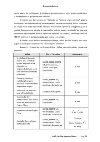 Empreendedorismo


adotar alguma das metodologias já utilizadas e testadas em outras partes do país, ajustando-as
à realidade local – o que parece mais adequado.
       O projeto, que bem poderia ser “batizado” de “Morena Empreendedora”, poderia
inicialmente, ser implementado de maneira gradativa na rede municipal de ensino, onde mais
de 67.000 alunos estão matriculados no ensino fundamental, supletivo e educação de jovens e
adultos. Posteriormente, através de negociações, pode-se buscar a ampliação do programa
estendendo-o para as redes estadual e particular de ensino. Tal conquista elevaria para mais de
180.000 o número de alunos alcançados pelo projeto no município.
       A tabela a seguir sintetiza as principais ações de caráter geral do projeto, bem como
sugere os atores potenciais envolvidos e o cronograma preliminar:
       Quadro 01 – Projeto Morena Empreendedora – Ações, atores potenciais e cronograma
preliminar:
              Ações                      Atores Potenciais                  Cronograma

   Sensibilização do poder
   público e da sociedade
                                     SEMED, SEDEC, SEBRAE-
   quanto ao potencial da
                                     MS, Universidades,                            o
   Educação em                                                                    1 mês
                                     Escolas Municipais,
   Empreendedorismo como
                                     Consultorias
   fator de desenvolvimento
   econômico

   Formação de equipe
                                     SEMED, SEBRAE-MS,
   multidisciplinar para                                                           o
                                     Universidades, Escolas                       1 mês
   discussão e refinamento da
                                     Municipais, Consultorias
   proposta de projeto

   Formulação de diretrizes                                                        o
                                     Equipe multidisciplinar                      2 mês
   para o Projeto Piloto

   Capacitação dos
   professores da rede pública       SEMED, SEBRAE-MS,                             o

   municipal, envolvidos no          Consultorias                                 3 mês
   Projeto Piloto

                                     SEMED, SEBRAE-MS,
   Implementação do Projeto                                                  o         o
                                     Universidades, Escolas                 4 ao 12 mês
   Piloto
                                     Municipais, Consultorias
                                                                                 Contínua
                                     SEMED, SEBRAE-MS,
   Avaliação dos resultados                                                                    o
                                     Universidades, Escolas             (maior ênfase no 7 e
   do Projeto Piloto
                                     Municipais, Consultorias                      o
                                                                                 12 mês)



                                                  Prof. Esp. Ivan Jacomassi Junior     -    Pág. 76
 