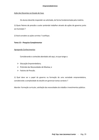Empreendedorismo


Ação dos Discentes no Estudo de Caso


        Os alunos deverão responder ao solicitado, de forma fundamentada pela matéria.

1) Quais fatores de pressão o autor pretende trabalhar através de ações do governo junto
ao município ?


2) Você considera as ações corretas ? Justifique.


Tema 15 – Pesquisa Complementar


Agregando Conhecimentos


        Considerando o conteúdo abordado até aqui, no que tange a:


     Educação Empreendedora;
     Pirâmide das Necessidades de Maslow; e
     Fatores de Pressão.


1) Qual deve ser o papel do governo na formação de uma sociedade empreendedora,
considerando a complexidade do desafio em gerenciar tantas variáveis ?


Abordar: Formação curricular, satisfação das necessidades do cidadão e investimentos públicos.




                                                    Prof. Esp. Ivan Jacomassi Junior   -   Pág. 79
 